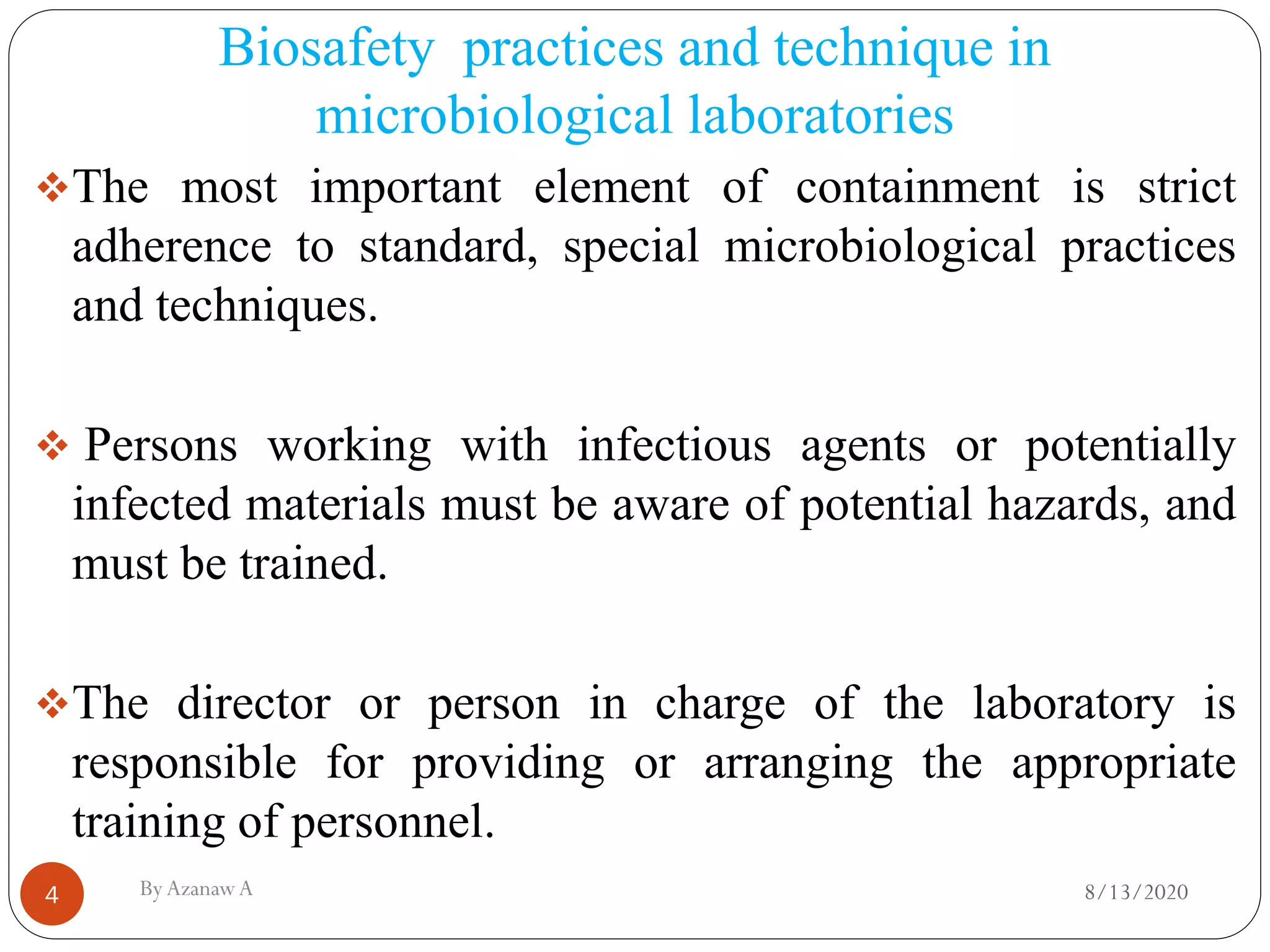 Biosafety practices and technique in
microbiological laboratories
8/13/2020ByAzanawA4
❖The most important element of containment is strict
adherence to standard, special microbiological practices
and techniques.
❖ Persons working with infectious agents or potentially
infected materials must be aware of potential hazards, and
must be trained.
❖The director or person in charge of the laboratory is
responsible for providing or arranging the appropriate
training of personnel.
 