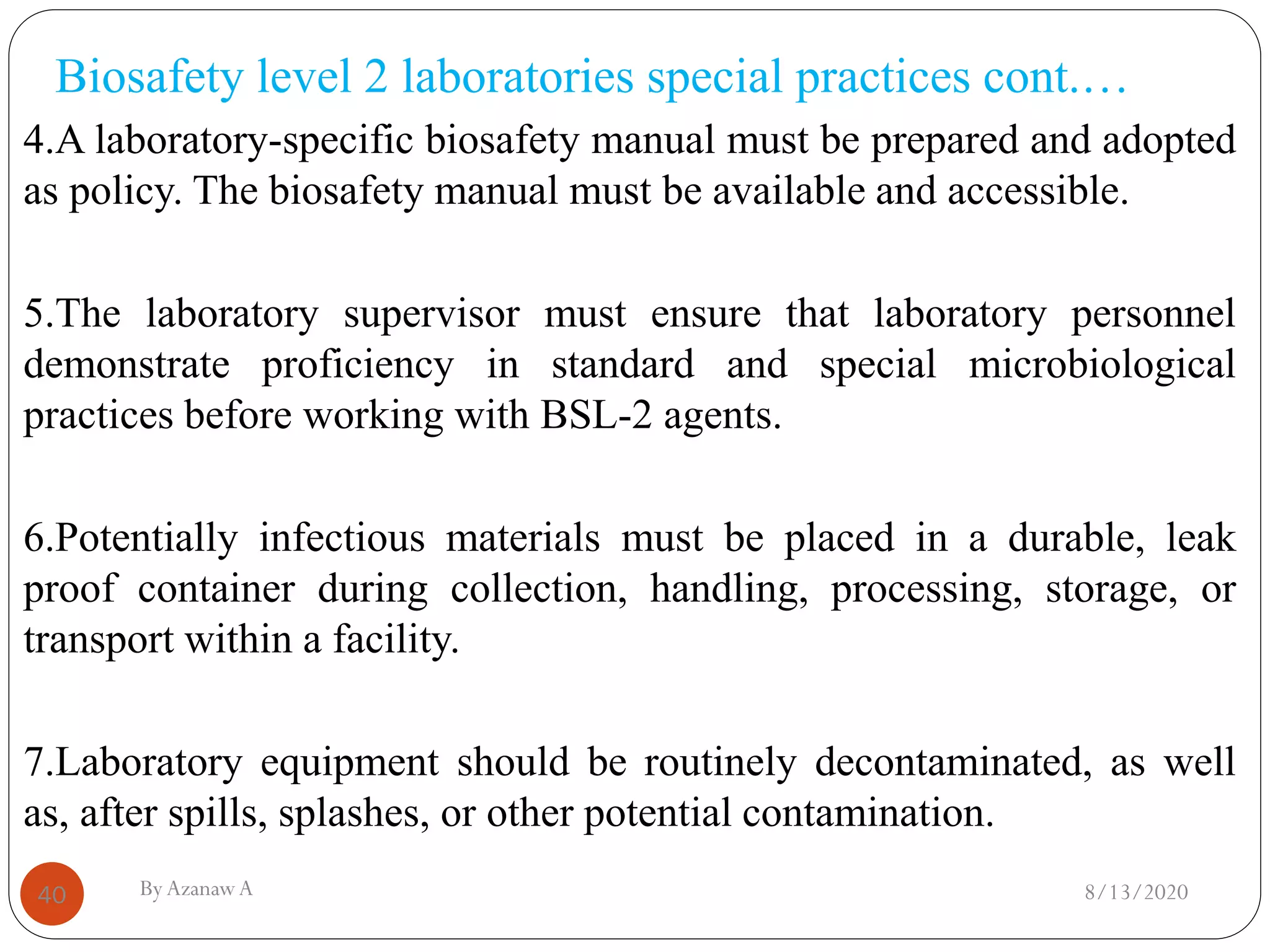 Biosafety level 2 laboratories special practices cont.…
8/13/2020ByAzanawA40
4.A laboratory-specific biosafety manual must be prepared and adopted
as policy. The biosafety manual must be available and accessible.
5.The laboratory supervisor must ensure that laboratory personnel
demonstrate proficiency in standard and special microbiological
practices before working with BSL-2 agents.
6.Potentially infectious materials must be placed in a durable, leak
proof container during collection, handling, processing, storage, or
transport within a facility.
7.Laboratory equipment should be routinely decontaminated, as well
as, after spills, splashes, or other potential contamination.
 