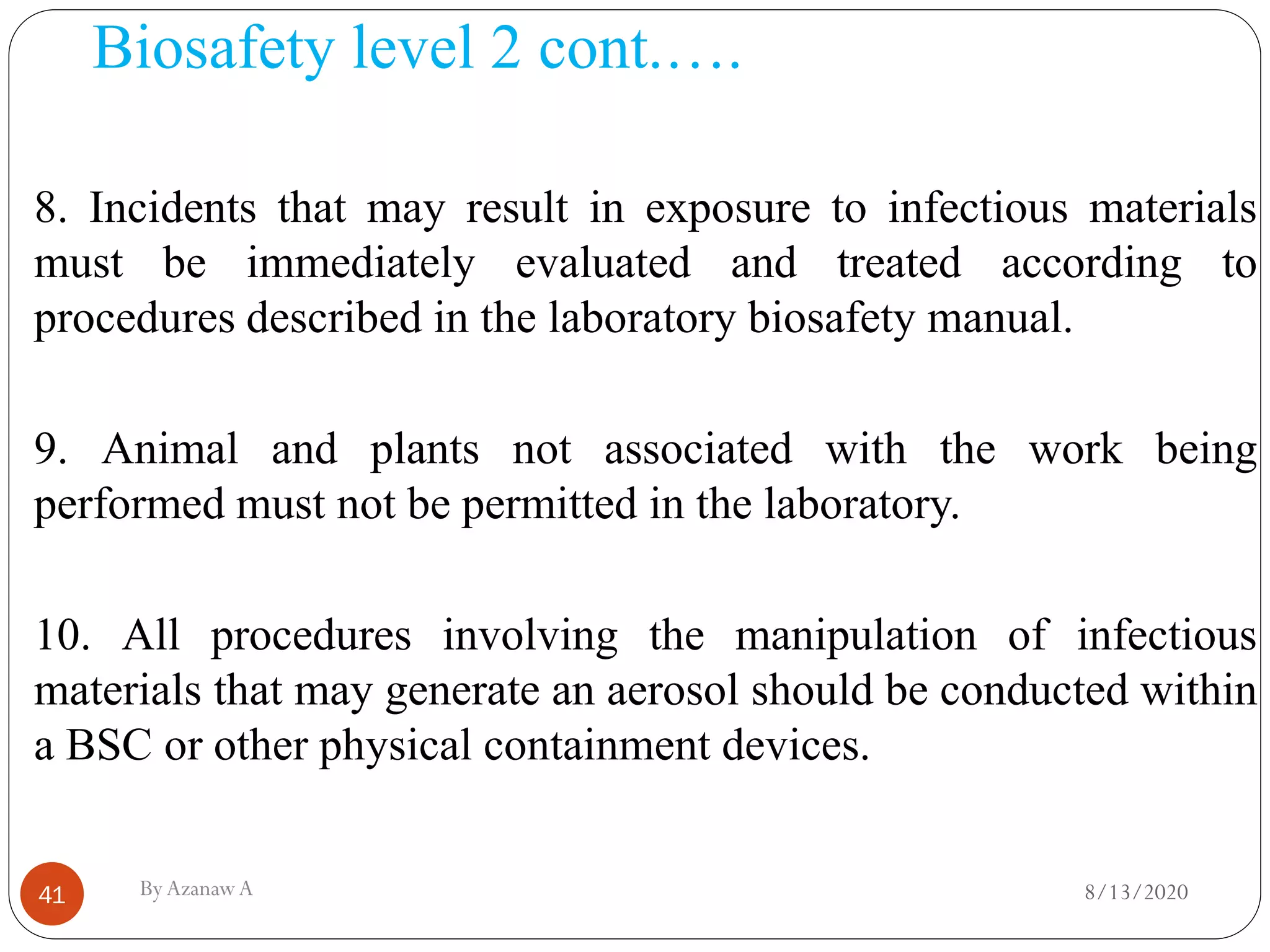 Biosafety level 2 cont.….
8/13/2020ByAzanawA41
8. Incidents that may result in exposure to infectious materials
must be immediately evaluated and treated according to
procedures described in the laboratory biosafety manual.
9. Animal and plants not associated with the work being
performed must not be permitted in the laboratory.
10. All procedures involving the manipulation of infectious
materials that may generate an aerosol should be conducted within
a BSC or other physical containment devices.
 