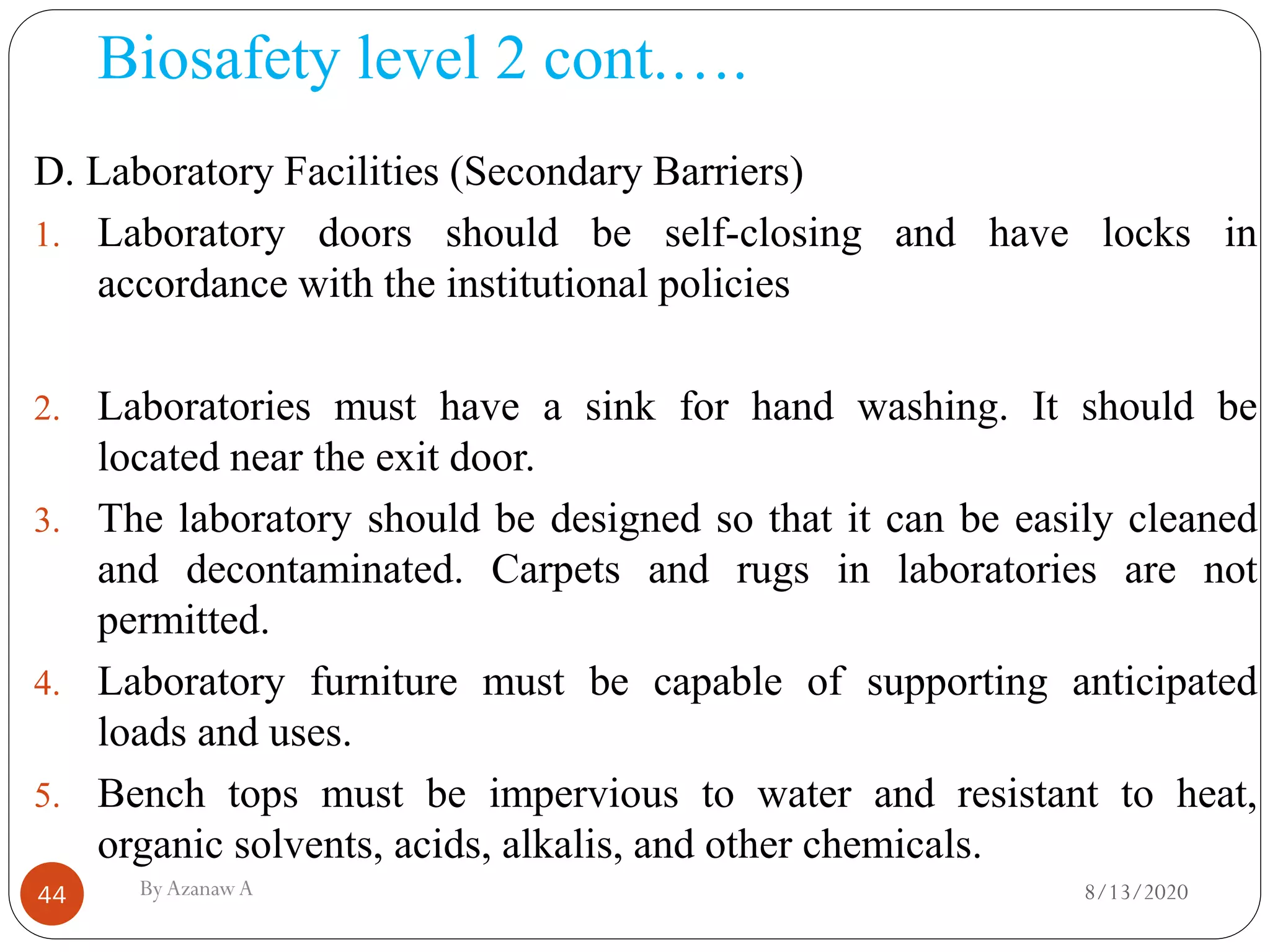 Biosafety level 2 cont.….
8/13/2020ByAzanawA44
D. Laboratory Facilities (Secondary Barriers)
1. Laboratory doors should be self-closing and have locks in
accordance with the institutional policies
2. Laboratories must have a sink for hand washing. It should be
located near the exit door.
3. The laboratory should be designed so that it can be easily cleaned
and decontaminated. Carpets and rugs in laboratories are not
permitted.
4. Laboratory furniture must be capable of supporting anticipated
loads and uses.
5. Bench tops must be impervious to water and resistant to heat,
organic solvents, acids, alkalis, and other chemicals.
 