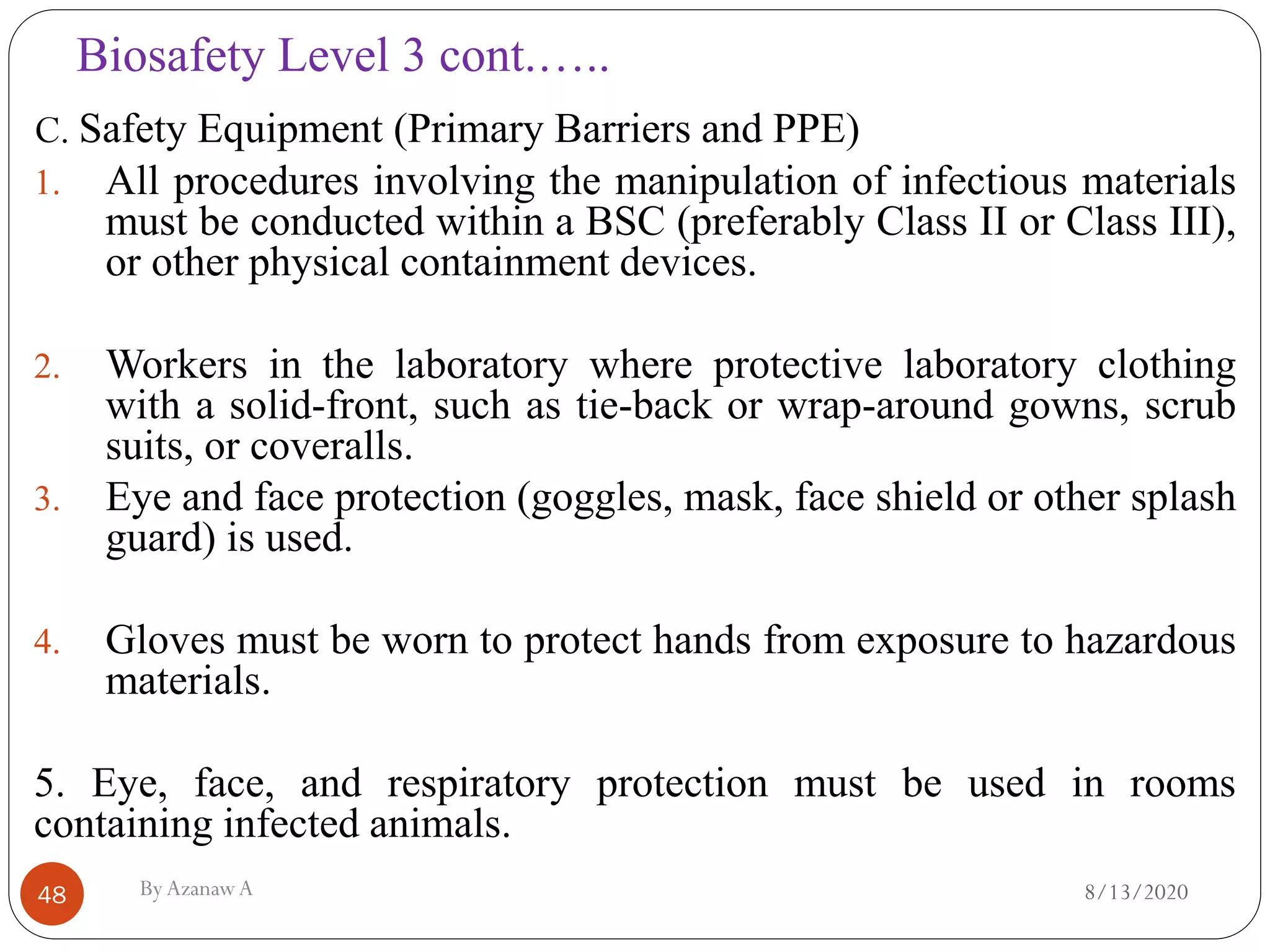 Biosafety Level 3 cont.…..
8/13/2020ByAzanawA48
C. Safety Equipment (Primary Barriers and PPE)
1. All procedures involving the manipulation of infectious materials
must be conducted within a BSC (preferably Class II or Class III),
or other physical containment devices.
2. Workers in the laboratory where protective laboratory clothing
with a solid-front, such as tie-back or wrap-around gowns, scrub
suits, or coveralls.
3. Eye and face protection (goggles, mask, face shield or other splash
guard) is used.
4. Gloves must be worn to protect hands from exposure to hazardous
materials.
5. Eye, face, and respiratory protection must be used in rooms
containing infected animals.
 