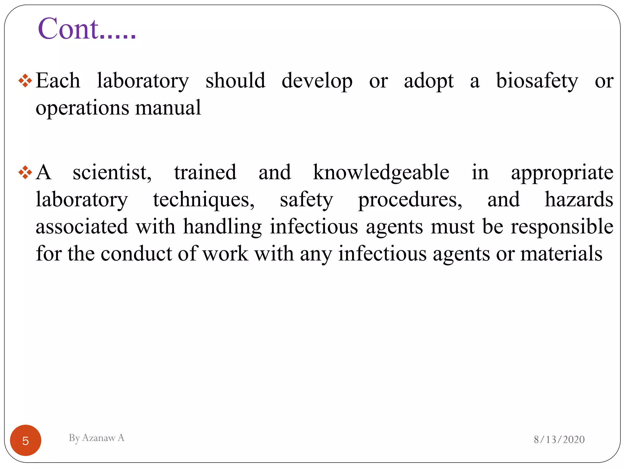 Cont.….
8/13/2020ByAzanawA5
❖Each laboratory should develop or adopt a biosafety or
operations manual
❖A scientist, trained and knowledgeable in appropriate
laboratory techniques, safety procedures, and hazards
associated with handling infectious agents must be responsible
for the conduct of work with any infectious agents or materials
 