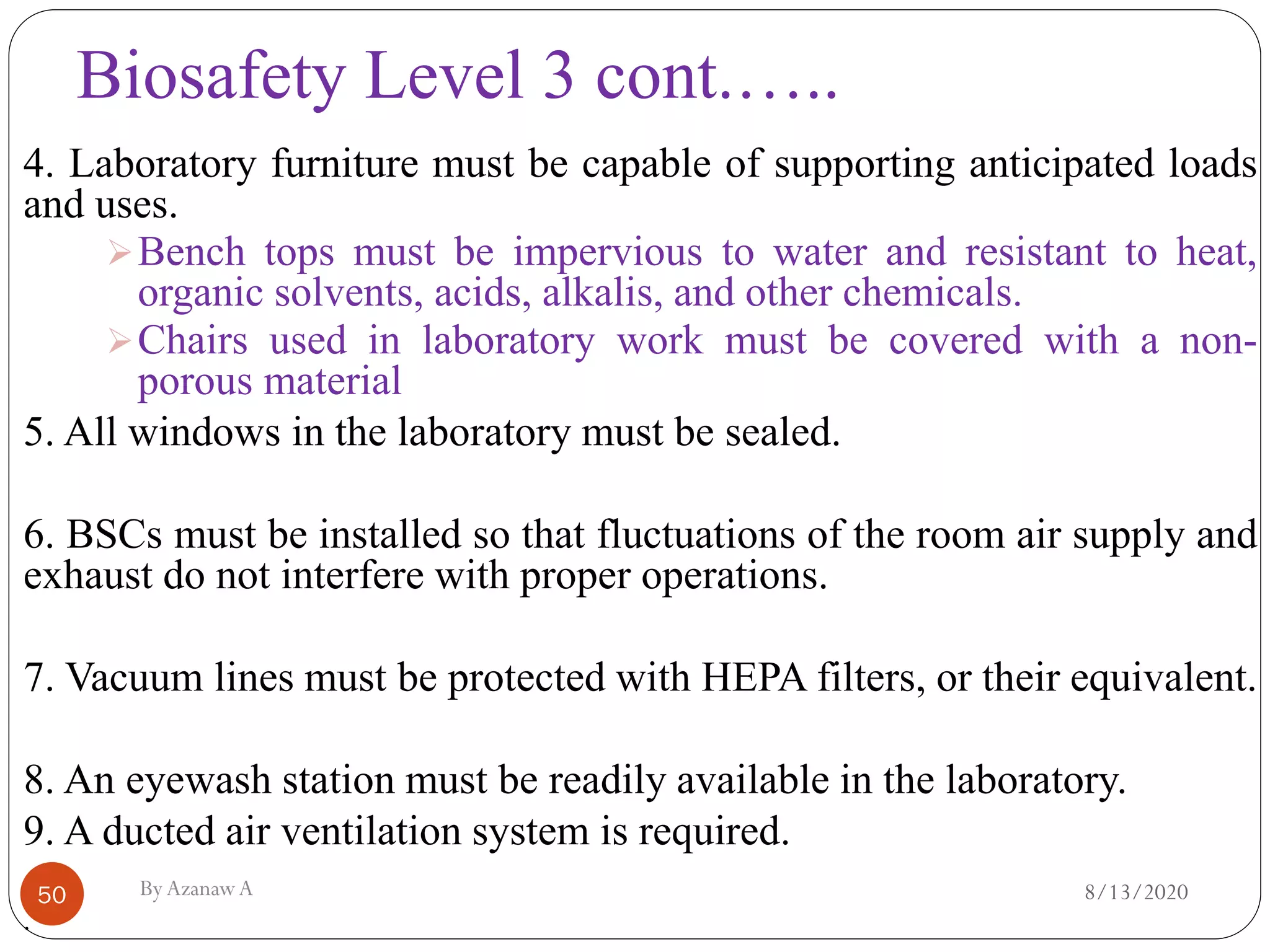 Biosafety Level 3 cont.…..
8/13/2020ByAzanawA50
4. Laboratory furniture must be capable of supporting anticipated loads
and uses.
➢Bench tops must be impervious to water and resistant to heat,
organic solvents, acids, alkalis, and other chemicals.
➢Chairs used in laboratory work must be covered with a non-
porous material
5. All windows in the laboratory must be sealed.
6. BSCs must be installed so that fluctuations of the room air supply and
exhaust do not interfere with proper operations.
7. Vacuum lines must be protected with HEPA filters, or their equivalent.
8. An eyewash station must be readily available in the laboratory.
9. A ducted air ventilation system is required.
.
 