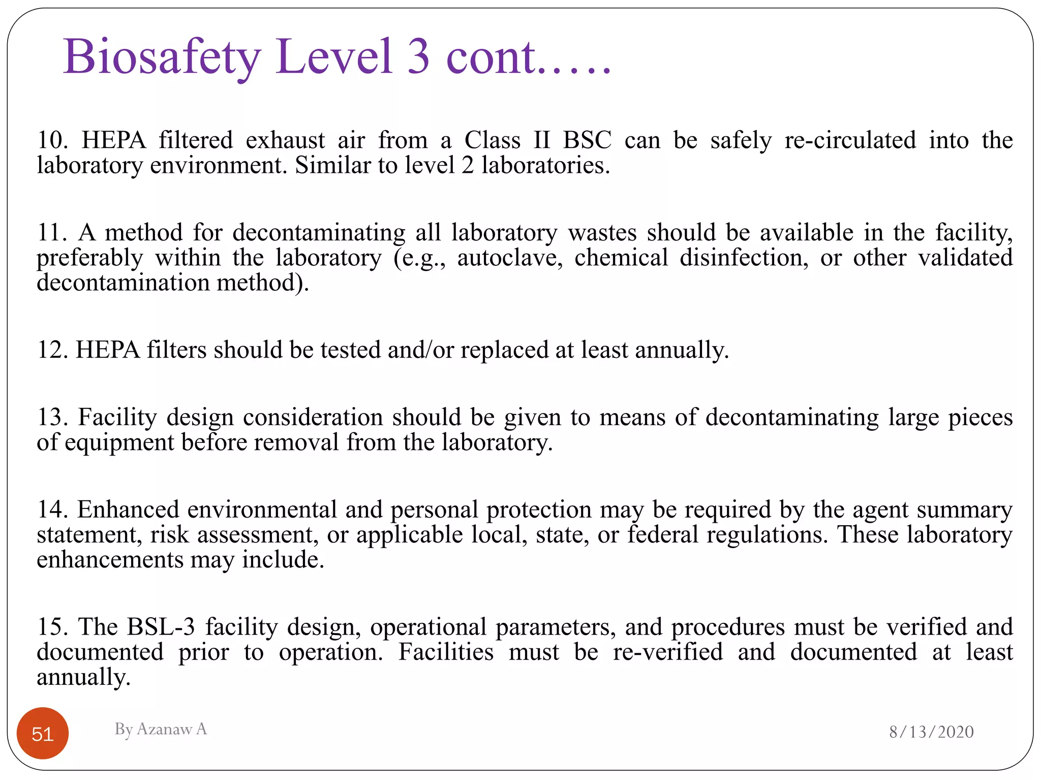 Biosafety Level 3 cont.….
8/13/2020ByAzanawA51
10. HEPA filtered exhaust air from a Class II BSC can be safely re-circulated into the
laboratory environment. Similar to level 2 laboratories.
11. A method for decontaminating all laboratory wastes should be available in the facility,
preferably within the laboratory (e.g., autoclave, chemical disinfection, or other validated
decontamination method).
12. HEPA filters should be tested and/or replaced at least annually.
13. Facility design consideration should be given to means of decontaminating large pieces
of equipment before removal from the laboratory.
14. Enhanced environmental and personal protection may be required by the agent summary
statement, risk assessment, or applicable local, state, or federal regulations. These laboratory
enhancements may include.
15. The BSL-3 facility design, operational parameters, and procedures must be verified and
documented prior to operation. Facilities must be re-verified and documented at least
annually.
 