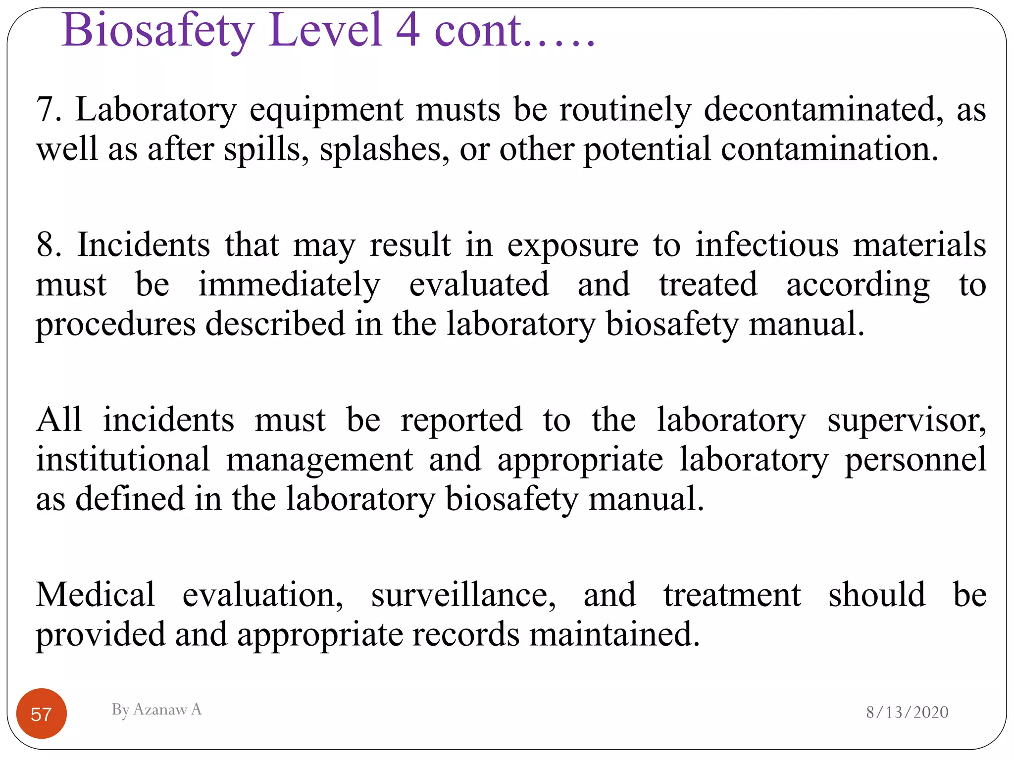 Biosafety Level 4 cont.….
8/13/2020ByAzanawA57
7. Laboratory equipment musts be routinely decontaminated, as
well as after spills, splashes, or other potential contamination.
8. Incidents that may result in exposure to infectious materials
must be immediately evaluated and treated according to
procedures described in the laboratory biosafety manual.
All incidents must be reported to the laboratory supervisor,
institutional management and appropriate laboratory personnel
as defined in the laboratory biosafety manual.
Medical evaluation, surveillance, and treatment should be
provided and appropriate records maintained.
 