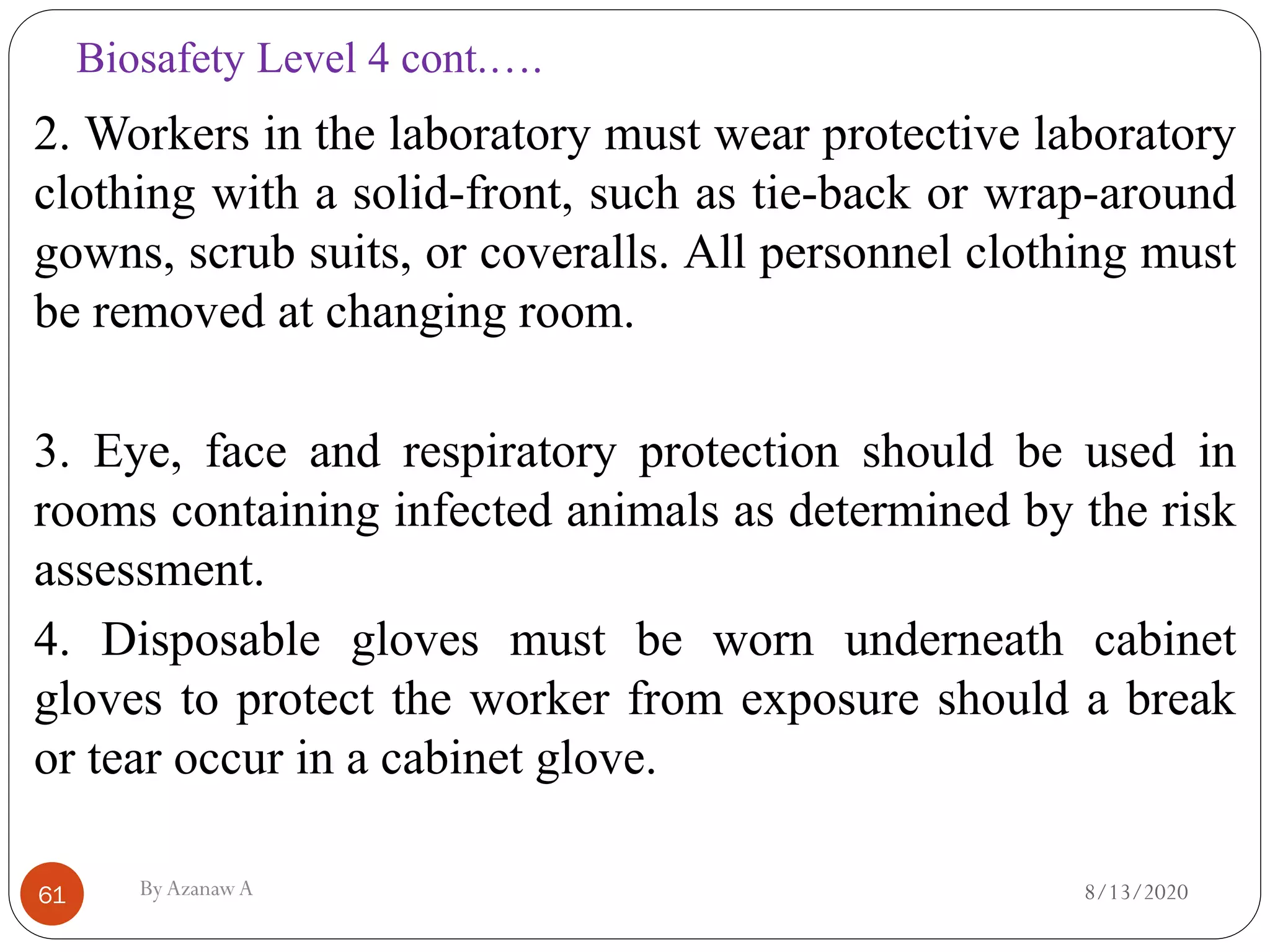 Biosafety Level 4 cont.….
8/13/2020ByAzanawA61
2. Workers in the laboratory must wear protective laboratory
clothing with a solid-front, such as tie-back or wrap-around
gowns, scrub suits, or coveralls. All personnel clothing must
be removed at changing room.
3. Eye, face and respiratory protection should be used in
rooms containing infected animals as determined by the risk
assessment.
4. Disposable gloves must be worn underneath cabinet
gloves to protect the worker from exposure should a break
or tear occur in a cabinet glove.
 