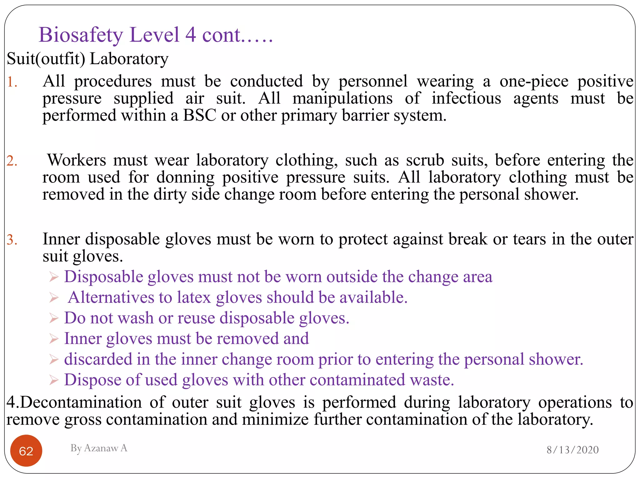 Biosafety Level 4 cont.….
8/13/2020ByAzanawA62
Suit(outfit) Laboratory
1. All procedures must be conducted by personnel wearing a one-piece positive
pressure supplied air suit. All manipulations of infectious agents must be
performed within a BSC or other primary barrier system.
2. Workers must wear laboratory clothing, such as scrub suits, before entering the
room used for donning positive pressure suits. All laboratory clothing must be
removed in the dirty side change room before entering the personal shower.
3. Inner disposable gloves must be worn to protect against break or tears in the outer
suit gloves.
➢ Disposable gloves must not be worn outside the change area
➢ Alternatives to latex gloves should be available.
➢ Do not wash or reuse disposable gloves.
➢ Inner gloves must be removed and
➢ discarded in the inner change room prior to entering the personal shower.
➢ Dispose of used gloves with other contaminated waste.
4.Decontamination of outer suit gloves is performed during laboratory operations to
remove gross contamination and minimize further contamination of the laboratory.
 