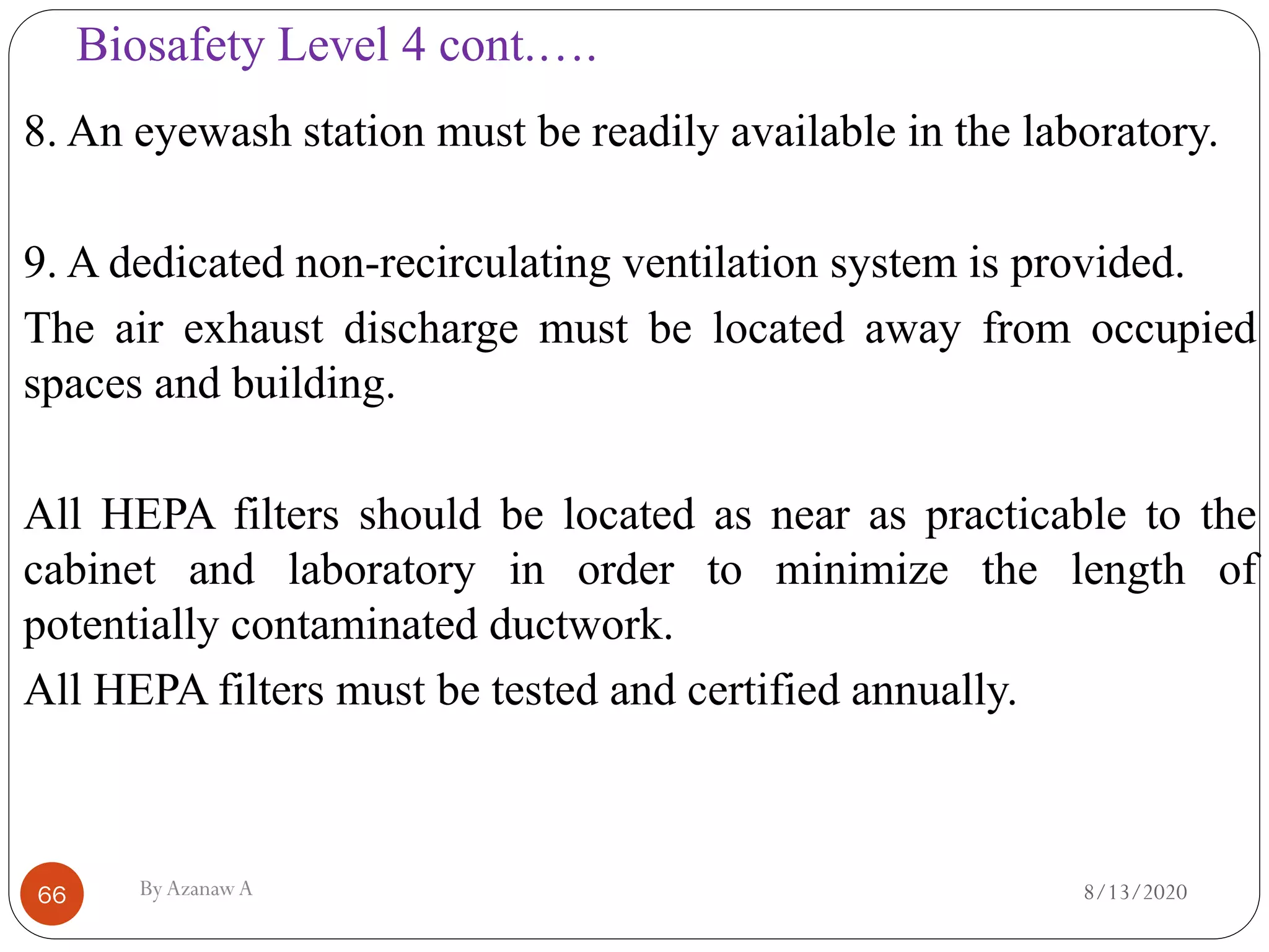 Biosafety Level 4 cont.….
8/13/2020ByAzanawA66
8. An eyewash station must be readily available in the laboratory.
9. A dedicated non-recirculating ventilation system is provided.
The air exhaust discharge must be located away from occupied
spaces and building.
All HEPA filters should be located as near as practicable to the
cabinet and laboratory in order to minimize the length of
potentially contaminated ductwork.
All HEPA filters must be tested and certified annually.
 