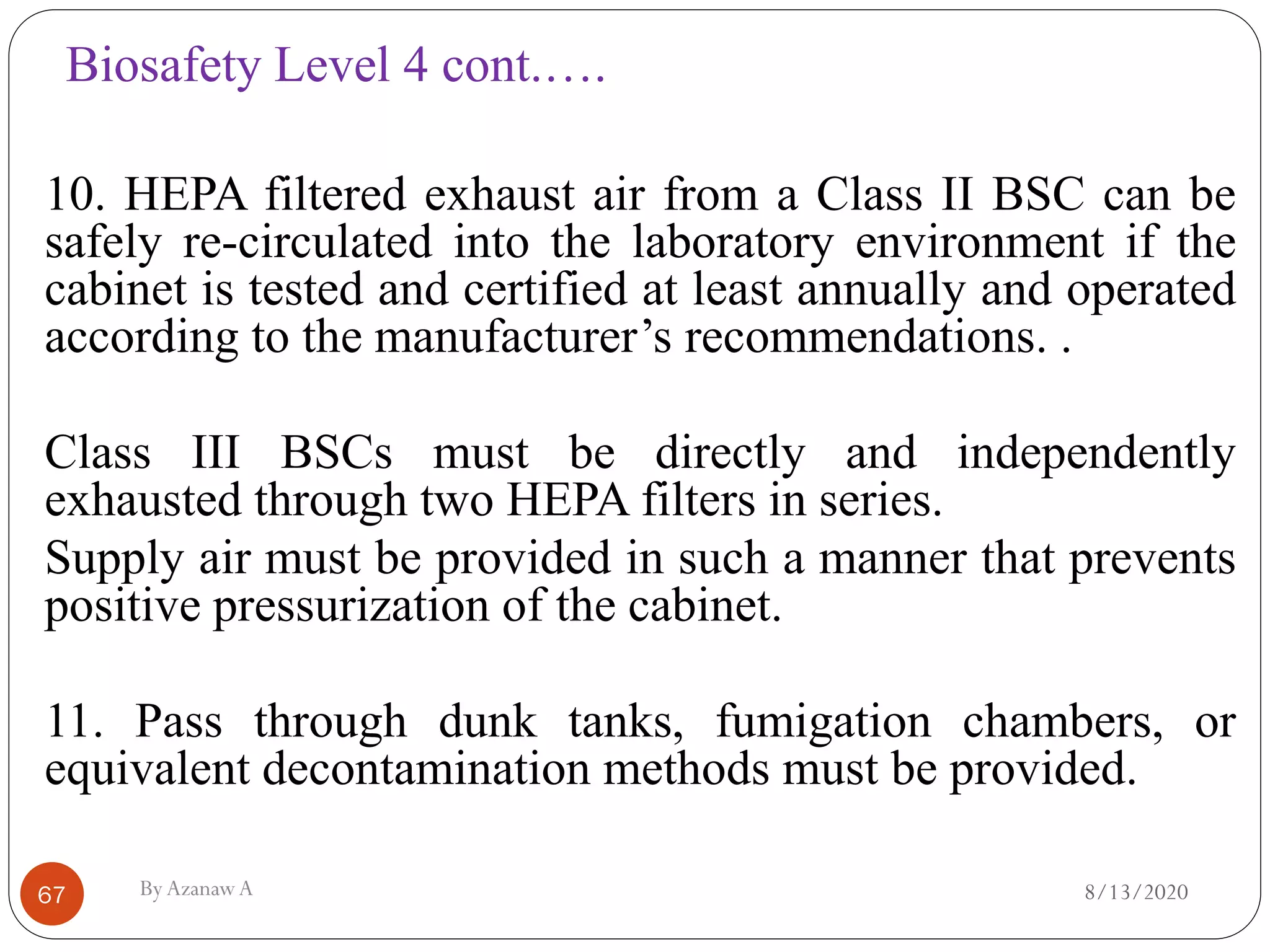 Biosafety Level 4 cont.….
8/13/2020ByAzanawA67
10. HEPA filtered exhaust air from a Class II BSC can be
safely re-circulated into the laboratory environment if the
cabinet is tested and certified at least annually and operated
according to the manufacturer’s recommendations. .
Class III BSCs must be directly and independently
exhausted through two HEPA filters in series.
Supply air must be provided in such a manner that prevents
positive pressurization of the cabinet.
11. Pass through dunk tanks, fumigation chambers, or
equivalent decontamination methods must be provided.
 