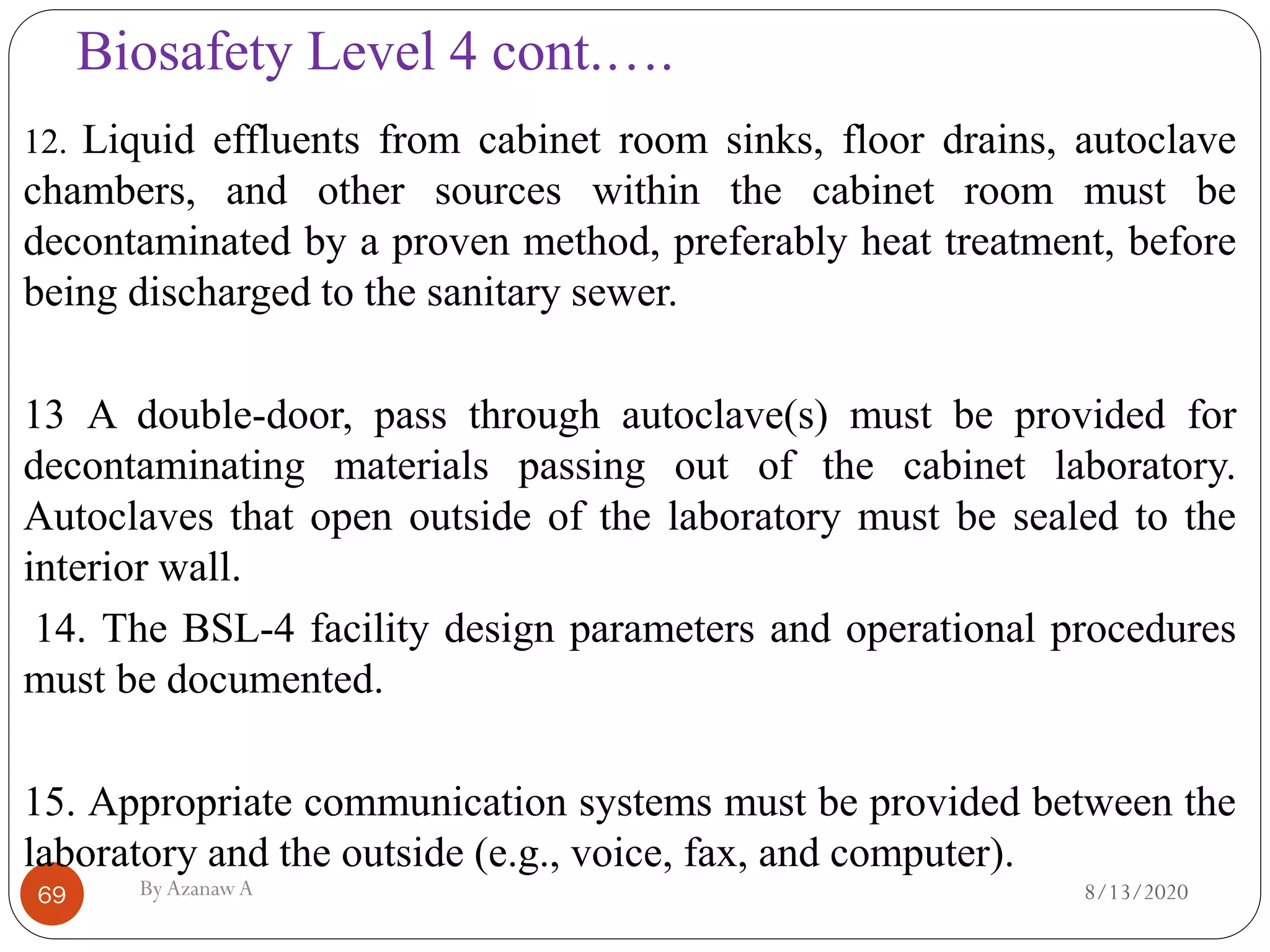 Biosafety Level 4 cont.….
8/13/2020ByAzanawA69
12. Liquid effluents from cabinet room sinks, floor drains, autoclave
chambers, and other sources within the cabinet room must be
decontaminated by a proven method, preferably heat treatment, before
being discharged to the sanitary sewer.
13 A double-door, pass through autoclave(s) must be provided for
decontaminating materials passing out of the cabinet laboratory.
Autoclaves that open outside of the laboratory must be sealed to the
interior wall.
14. The BSL-4 facility design parameters and operational procedures
must be documented.
15. Appropriate communication systems must be provided between the
laboratory and the outside (e.g., voice, fax, and computer).
 