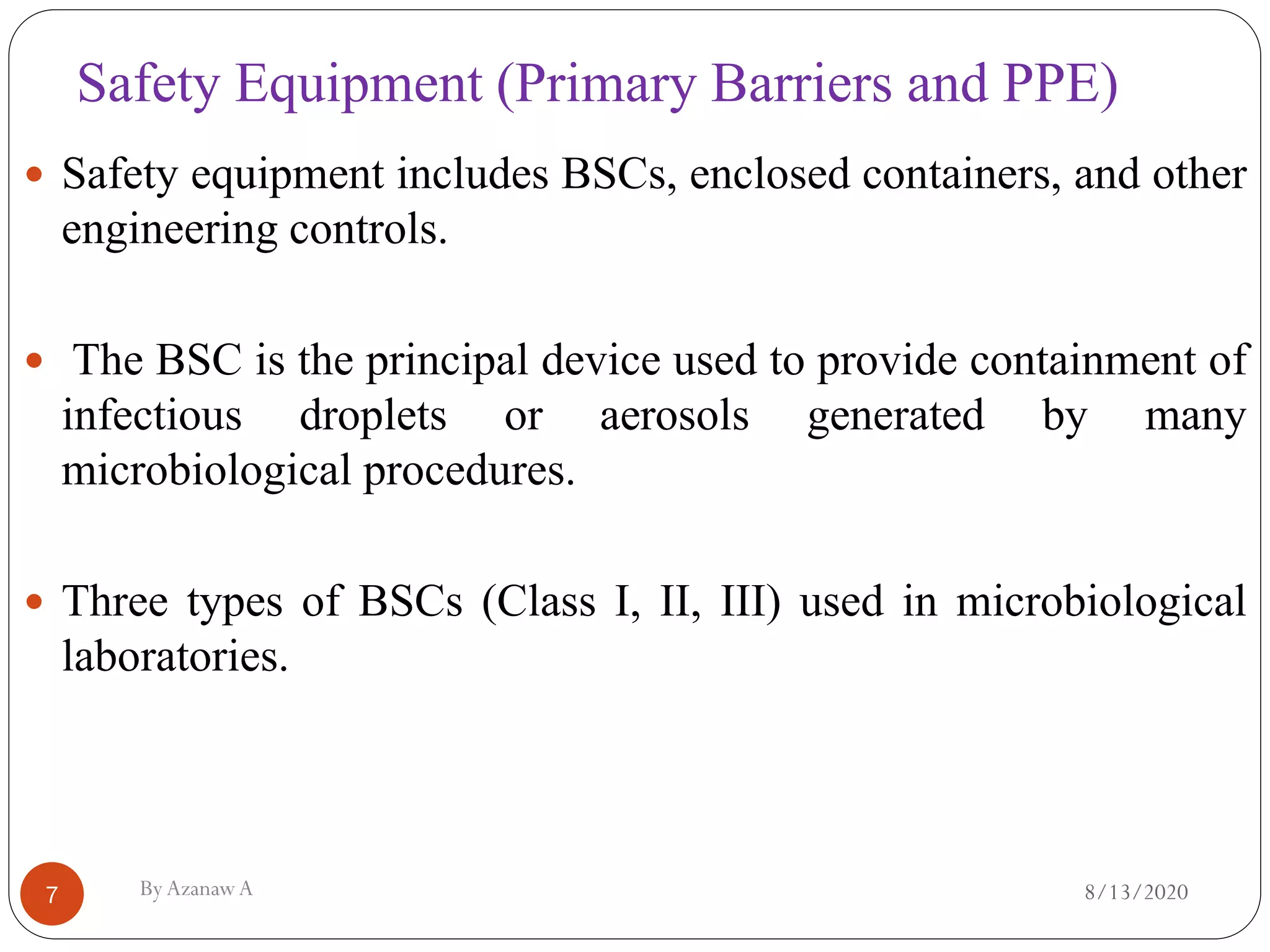 Safety Equipment (Primary Barriers and PPE)
8/13/2020ByAzanawA7
 Safety equipment includes BSCs, enclosed containers, and other
engineering controls.
 The BSC is the principal device used to provide containment of
infectious droplets or aerosols generated by many
microbiological procedures.
 Three types of BSCs (Class I, II, III) used in microbiological
laboratories.
 