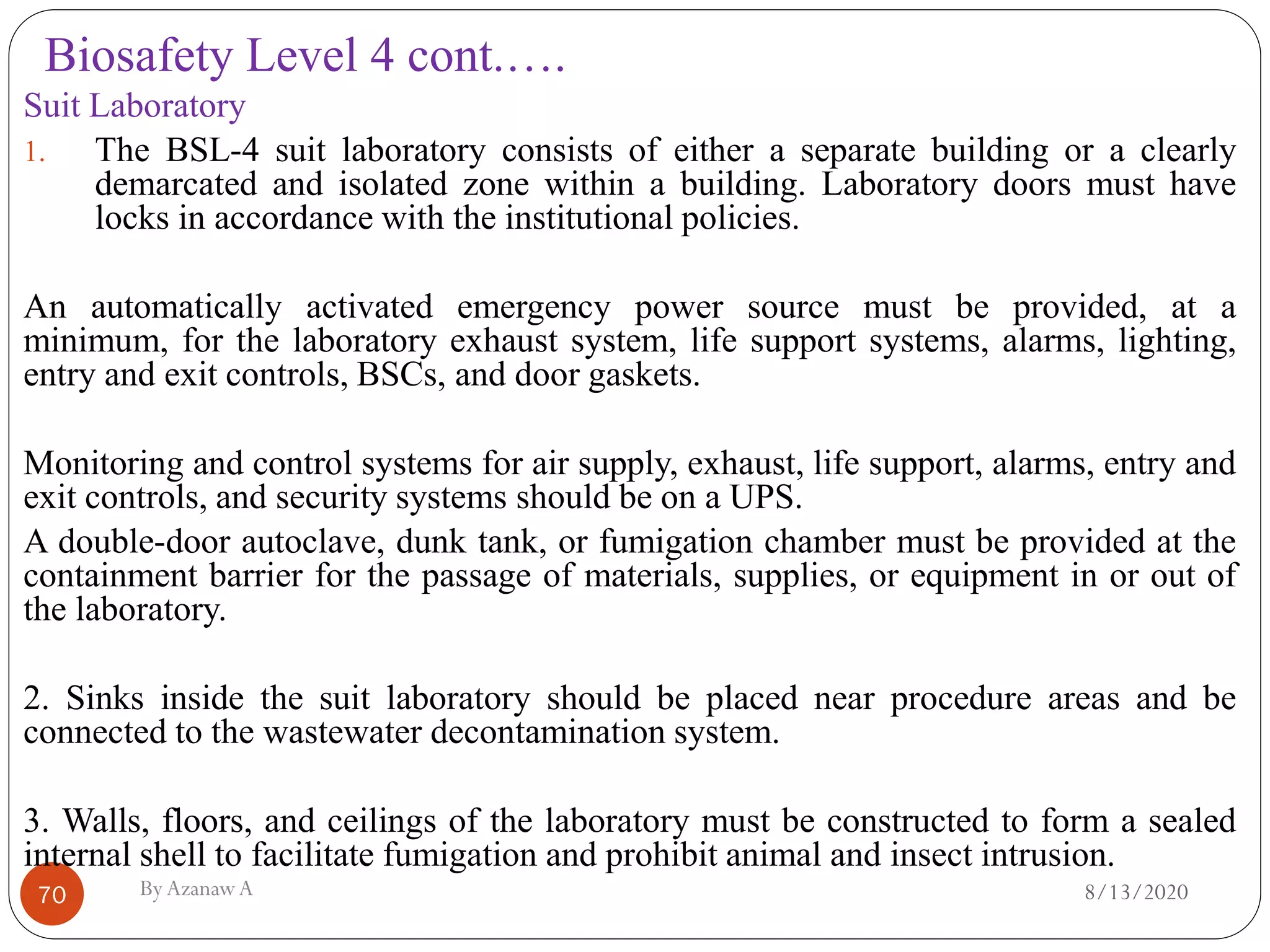Biosafety Level 4 cont.….
8/13/2020ByAzanawA70
Suit Laboratory
1. The BSL-4 suit laboratory consists of either a separate building or a clearly
demarcated and isolated zone within a building. Laboratory doors must have
locks in accordance with the institutional policies.
An automatically activated emergency power source must be provided, at a
minimum, for the laboratory exhaust system, life support systems, alarms, lighting,
entry and exit controls, BSCs, and door gaskets.
Monitoring and control systems for air supply, exhaust, life support, alarms, entry and
exit controls, and security systems should be on a UPS.
A double-door autoclave, dunk tank, or fumigation chamber must be provided at the
containment barrier for the passage of materials, supplies, or equipment in or out of
the laboratory.
2. Sinks inside the suit laboratory should be placed near procedure areas and be
connected to the wastewater decontamination system.
3. Walls, floors, and ceilings of the laboratory must be constructed to form a sealed
internal shell to facilitate fumigation and prohibit animal and insect intrusion.
 