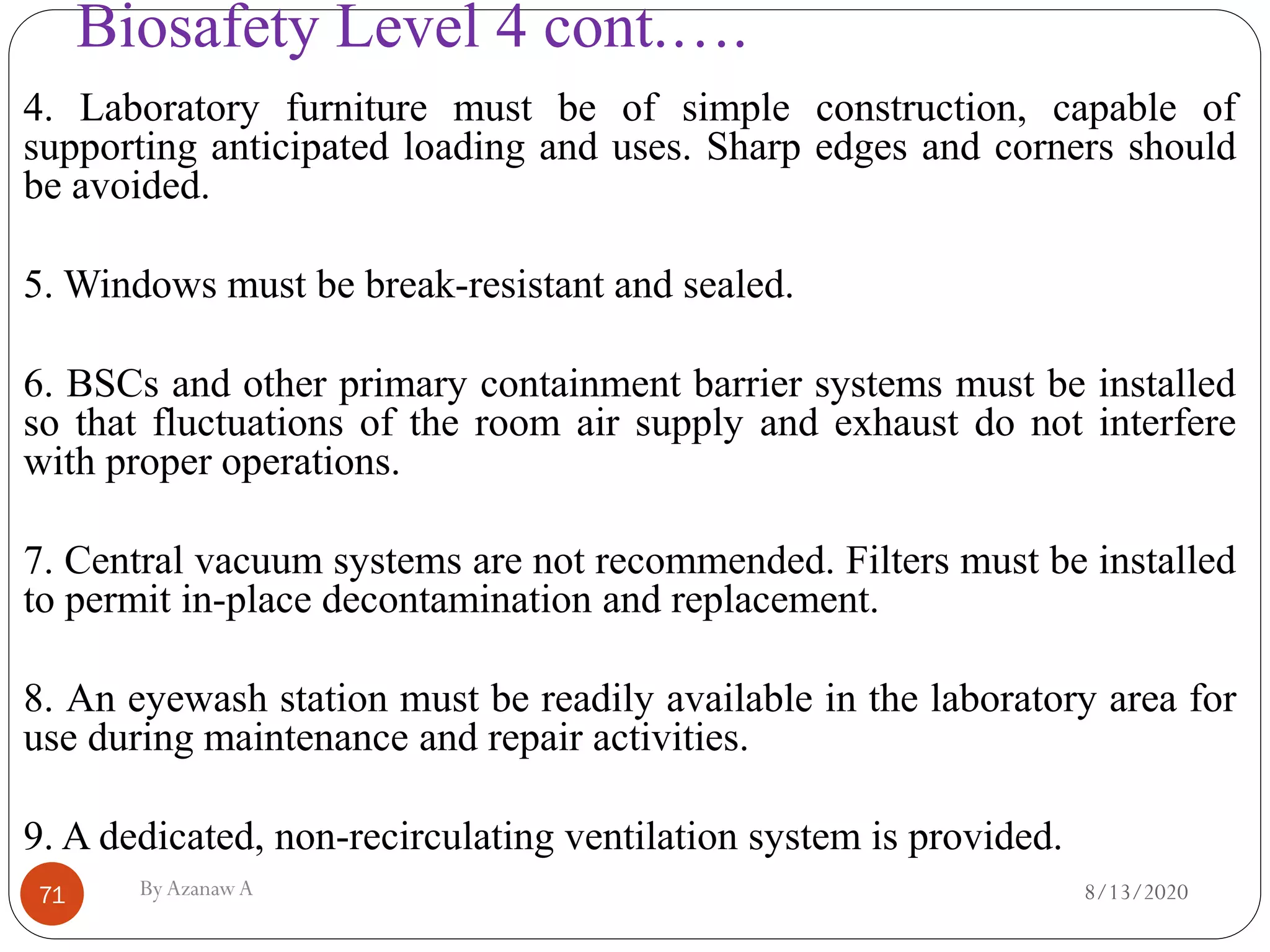 Biosafety Level 4 cont.….
8/13/2020ByAzanawA71
4. Laboratory furniture must be of simple construction, capable of
supporting anticipated loading and uses. Sharp edges and corners should
be avoided.
5. Windows must be break-resistant and sealed.
6. BSCs and other primary containment barrier systems must be installed
so that fluctuations of the room air supply and exhaust do not interfere
with proper operations.
7. Central vacuum systems are not recommended. Filters must be installed
to permit in-place decontamination and replacement.
8. An eyewash station must be readily available in the laboratory area for
use during maintenance and repair activities.
9. A dedicated, non-recirculating ventilation system is provided.
 