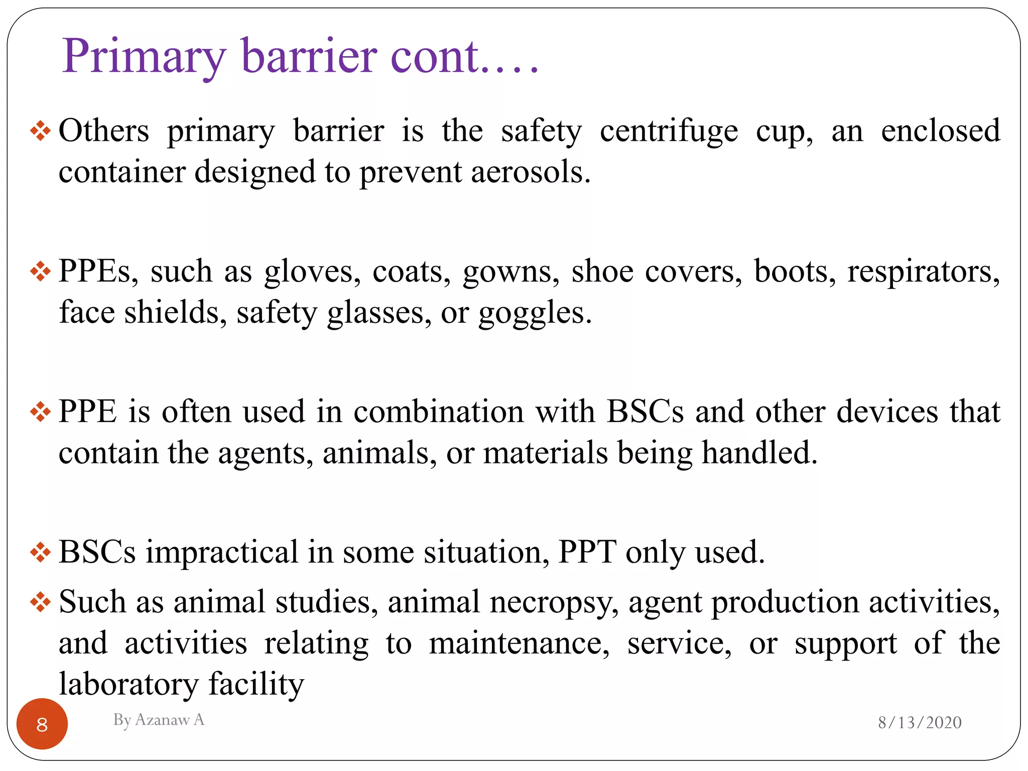 Primary barrier cont.…
8/13/2020ByAzanawA8
❖ Others primary barrier is the safety centrifuge cup, an enclosed
container designed to prevent aerosols.
❖ PPEs, such as gloves, coats, gowns, shoe covers, boots, respirators,
face shields, safety glasses, or goggles.
❖ PPE is often used in combination with BSCs and other devices that
contain the agents, animals, or materials being handled.
❖ BSCs impractical in some situation, PPT only used.
❖ Such as animal studies, animal necropsy, agent production activities,
and activities relating to maintenance, service, or support of the
laboratory facility
 