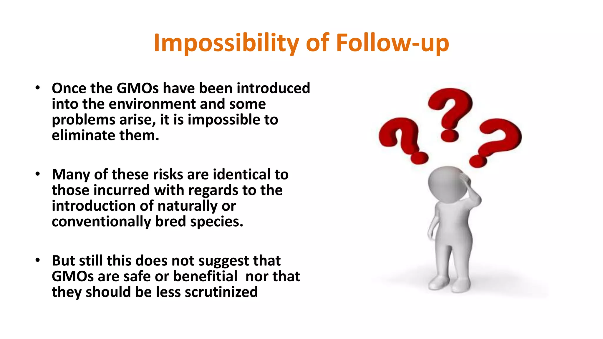 Impossibility of Follow-up
• Once the GMOs have been introduced
into the environment and some
problems arise, it is impossible to
eliminate them.
• Many of these risks are identical to
those incurred with regards to the
introduction of naturally or
conventionally bred species.
• But still this does not suggest that
GMOs are safe or benefitial nor that
they should be less scrutinized
 