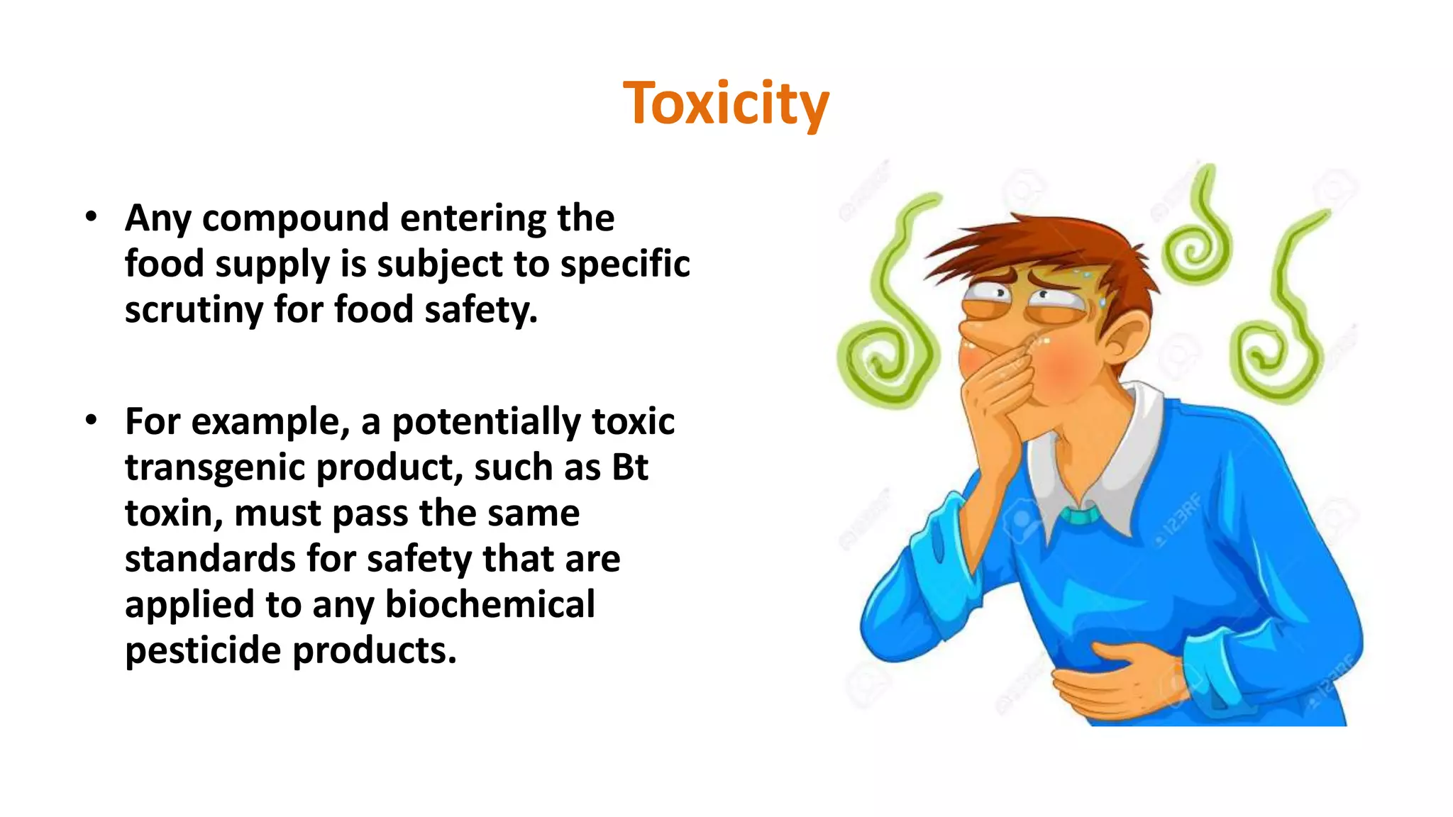 Toxicity
• Any compound entering the
food supply is subject to specific
scrutiny for food safety.
• For example, a potentially toxic
transgenic product, such as Bt
toxin, must pass the same
standards for safety that are
applied to any biochemical
pesticide products.
 