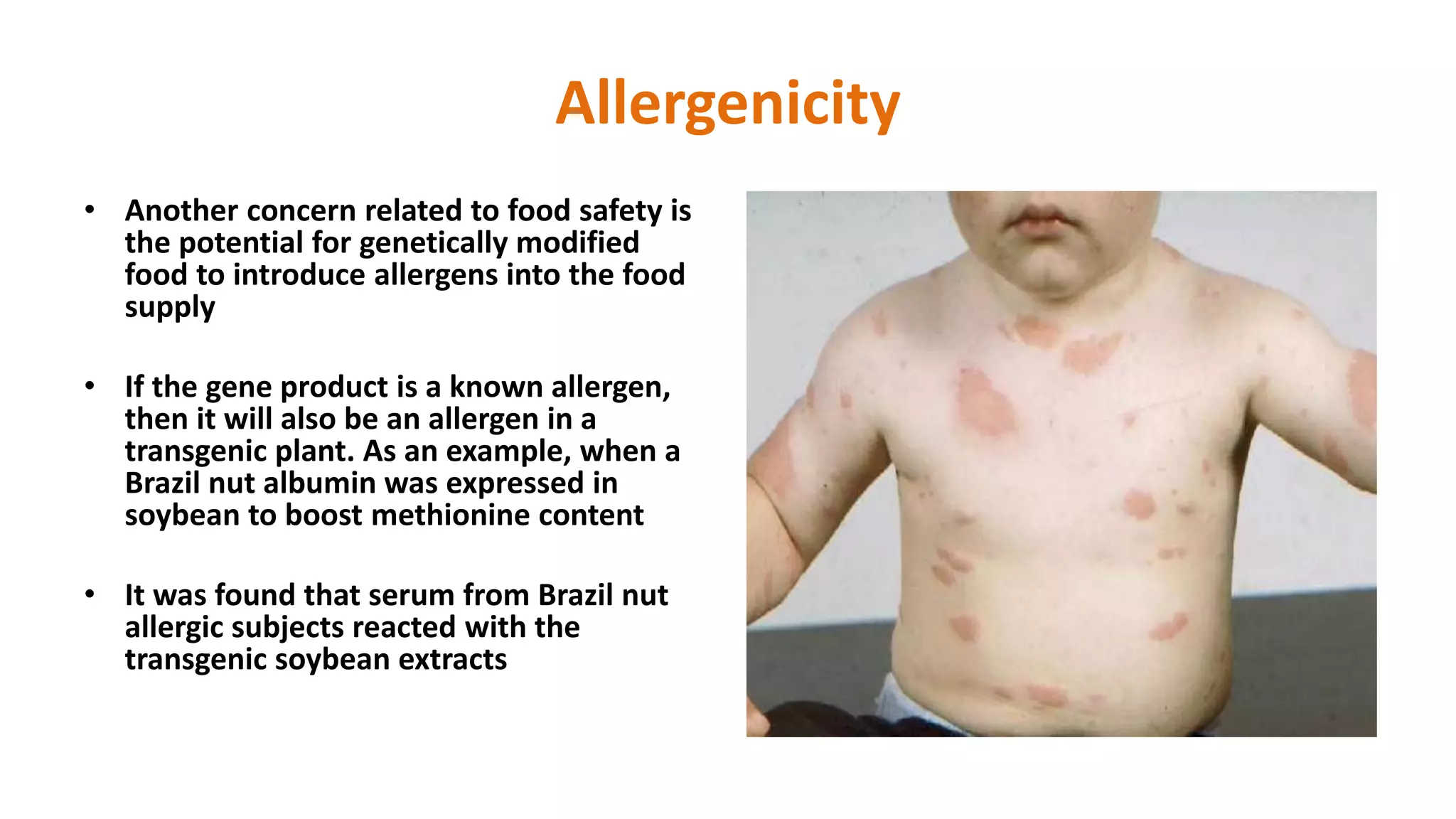 Allergenicity
• Another concern related to food safety is
the potential for genetically modified
food to introduce allergens into the food
supply
• If the gene product is a known allergen,
then it will also be an allergen in a
transgenic plant. As an example, when a
Brazil nut albumin was expressed in
soybean to boost methionine content
• It was found that serum from Brazil nut
allergic subjects reacted with the
transgenic soybean extracts
 