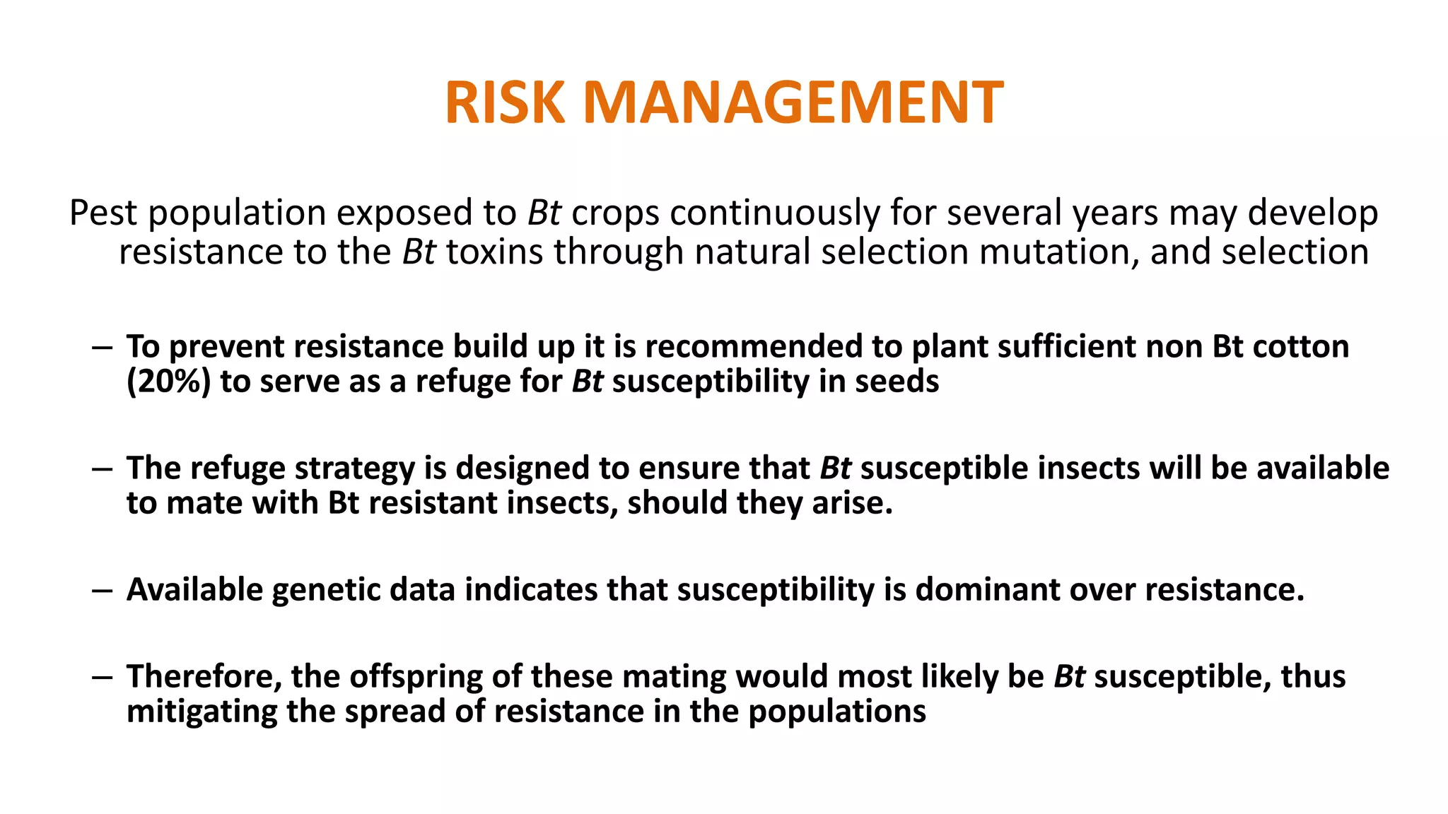 RISK MANAGEMENT
Pest population exposed to Bt crops continuously for several years may develop
resistance to the Bt toxins through natural selection mutation, and selection
– To prevent resistance build up it is recommended to plant sufficient non Bt cotton
(20%) to serve as a refuge for Bt susceptibility in seeds
– The refuge strategy is designed to ensure that Bt susceptible insects will be available
to mate with Bt resistant insects, should they arise.
– Available genetic data indicates that susceptibility is dominant over resistance.
– Therefore, the offspring of these mating would most likely be Bt susceptible, thus
mitigating the spread of resistance in the populations
 