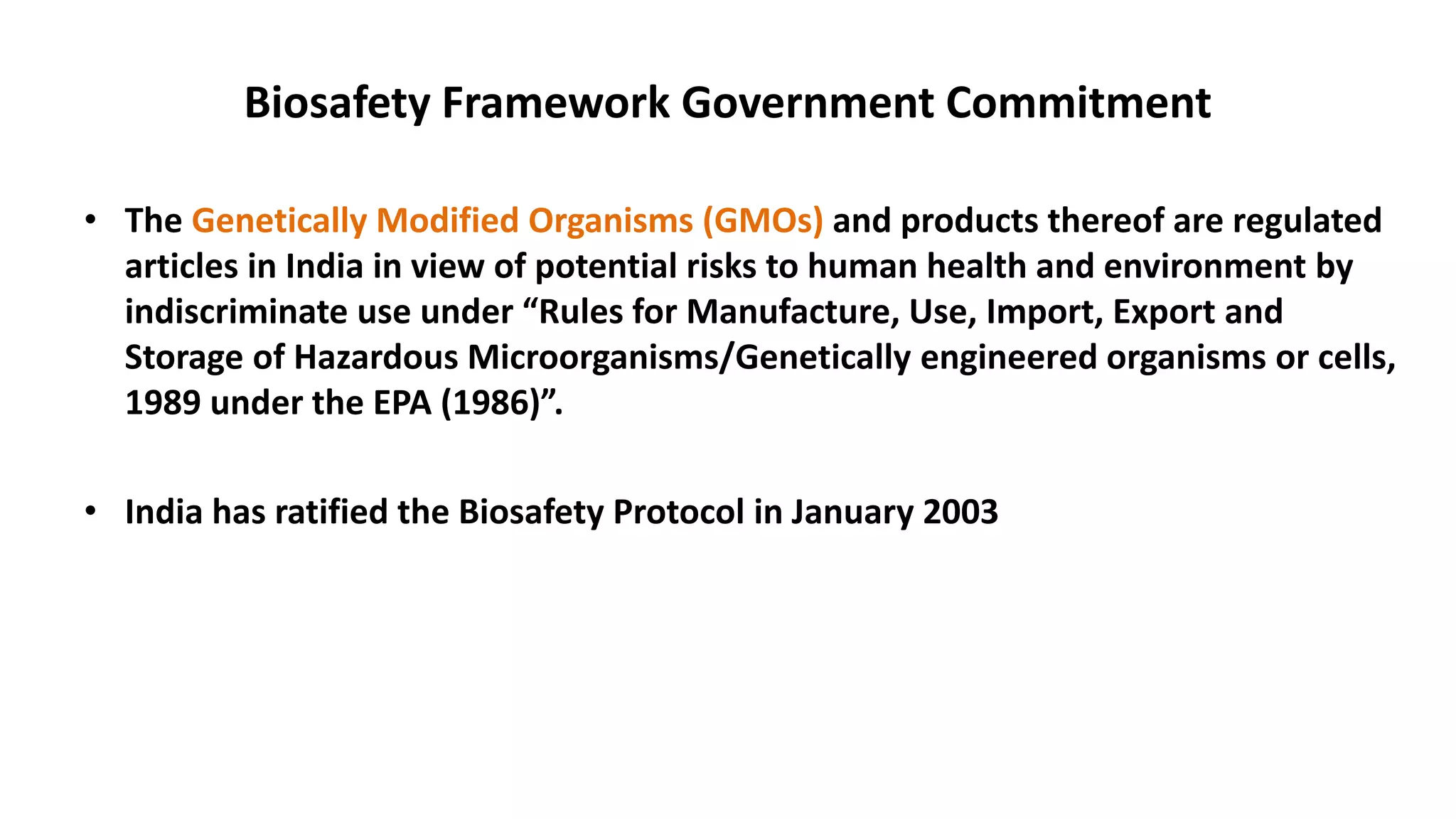 Biosafety Framework Government Commitment
• The Genetically Modified Organisms (GMOs) and products thereof are regulated
articles in India in view of potential risks to human health and environment by
indiscriminate use under “Rules for Manufacture, Use, Import, Export and
Storage of Hazardous Microorganisms/Genetically engineered organisms or cells,
1989 under the EPA (1986)”.
• India has ratified the Biosafety Protocol in January 2003
 