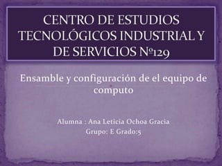 Ensamble y configuración de el equipo de
computo
Alumna : Ana Leticia Ochoa Gracia
Grupo: E Grado:5
 