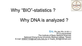Why “BIO”-statistics ?
Why DNA is analyzed ?
Eric, Po-Jen Wu (吳博仁)
Ph.D precandiate
The Institute of Basic Medical Sciences
National Cheng Kung University Medical college, Taiwan
E-mail: S58041103@mail.ncku.edu.tw or maple_823@hotmail.com
 