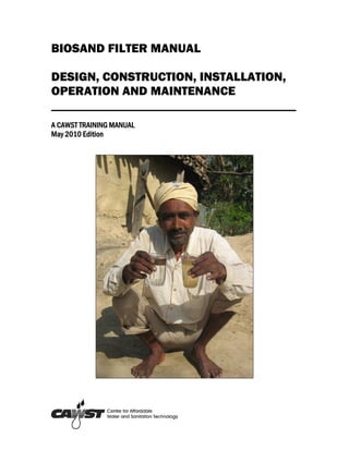 BIOSAND FILTER MANUAL

DESIGN, CONSTRUCTION, INSTALLATION,
OPERATION AND MAINTENANCE
_______________________________________
A CAWST TRAINING MANUAL
May 2010 Edition
 