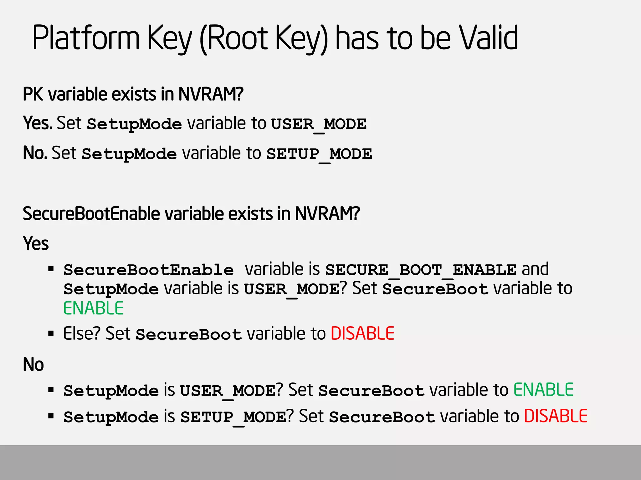 Platform Key (Root Key) has to be Valid 
PK variable exists in NVRAM? 
Yes. Set SetupModevariable to USER_MODE 
No. Set SetupModevariable to SETUP_MODE 
SecureBootEnablevariable exists in NVRAM? 
Yes 
SecureBootEnablevariable is SECURE_BOOT_ENABLEand SetupModevariable is USER_MODE? Set SecureBootvariable to ENABLE 
Else? Set SecureBootvariable to DISABLE 
No 
SetupModeis USER_MODE? Set SecureBootvariable to ENABLE 
SetupModeis SETUP_MODE? Set SecureBootvariable to DISABLE  