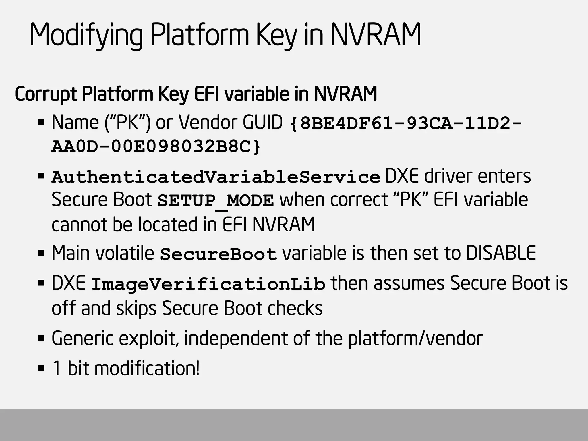 Modifying Platform Key in NVRAM 
Corrupt Platform Key EFI variable in NVRAM 
Name (“PK”) or Vendor GUID {8BE4DF61-93CA-11D2- AA0D-00E098032B8C} 
AuthenticatedVariableServiceDXE driver enters Secure Boot SETUP_MODEwhen correct “PK” EFI variable cannot be located in EFI NVRAM 
Main volatile SecureBootvariable is then set to DISABLE 
DXE ImageVerificationLibthen assumes Secure Boot is off and skips Secure Boot checks 
Generic exploit, independent of the platform/vendor 
1 bit modification!  