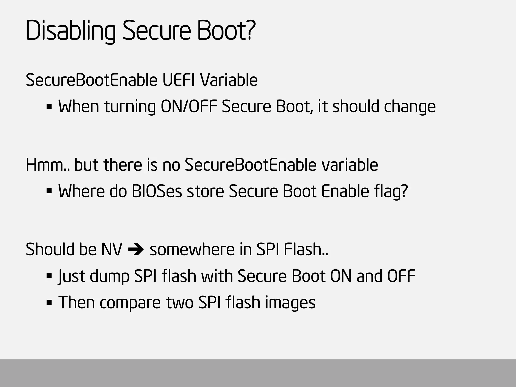 Disabling Secure Boot? 
SecureBootEnableUEFI Variable 
When turning ON/OFF Secure Boot, it should change 
Hmm.. but there is no SecureBootEnablevariable 
Where do BIOSesstore Secure Boot Enable flag? 
Should be NV somewhere in SPI Flash.. 
Just dump SPI flash with Secure Boot ON and OFF 
Then compare two SPI flash images  