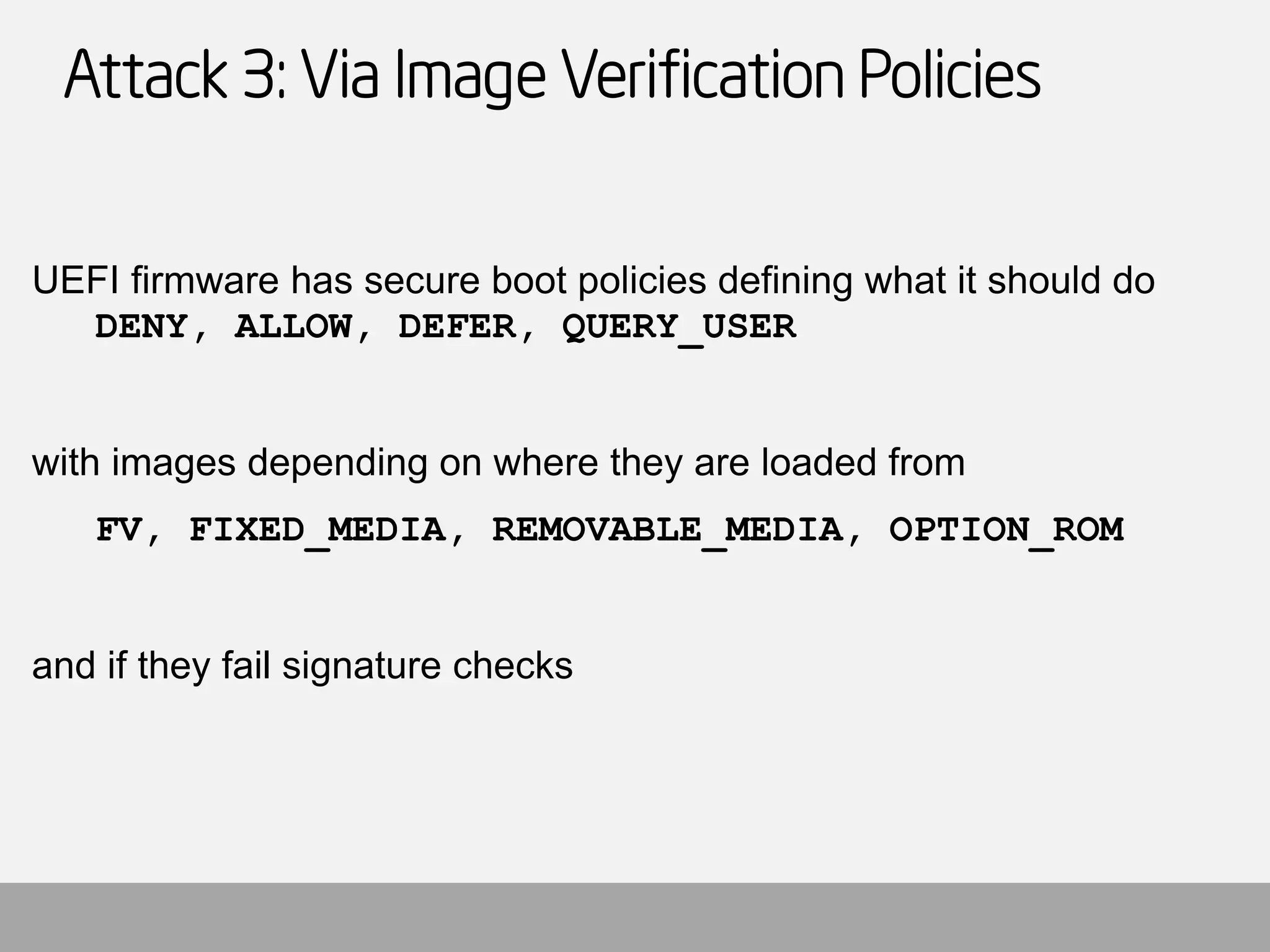 Attack 3: Via Image Verification Policies 
UEFI firmware has secure boot policies defining what it should do DENY, ALLOW, DEFER, QUERY_USER 
with images depending on where they are loaded from 
FV, FIXED_MEDIA, REMOVABLE_MEDIA, OPTION_ROM 
and if they fail signature checks  
