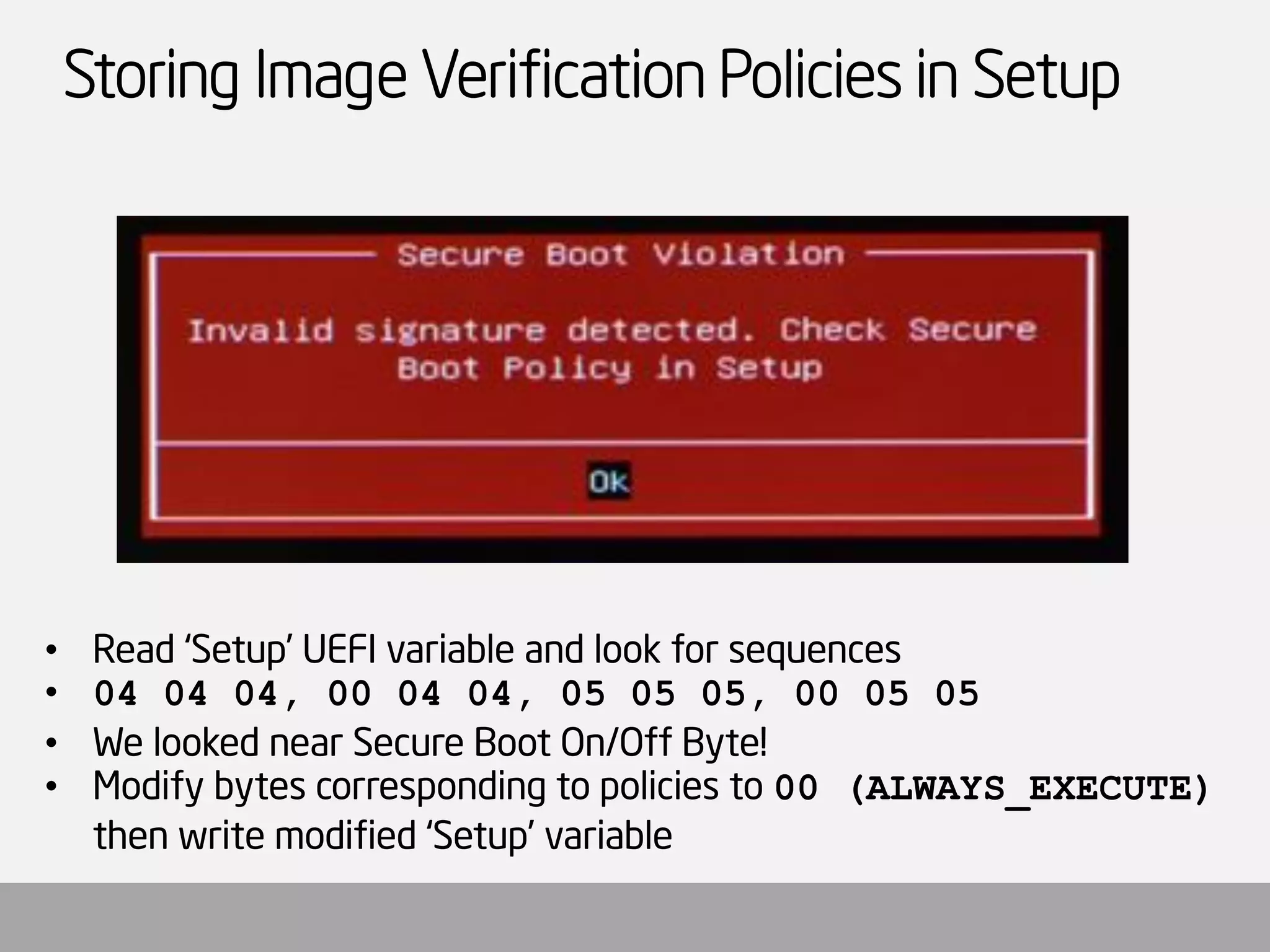 Storing Image Verification Policies in Setup 
•Read ‘Setup’ UEFI variable and look for sequences 
•04 04 04, 00 04 04, 05 05 05, 00 05 05 
•We looked near Secure Boot On/Off Byte! 
•Modify bytes corresponding to policies to 00 (ALWAYS_EXECUTE) then write modified ‘Setup’ variable  