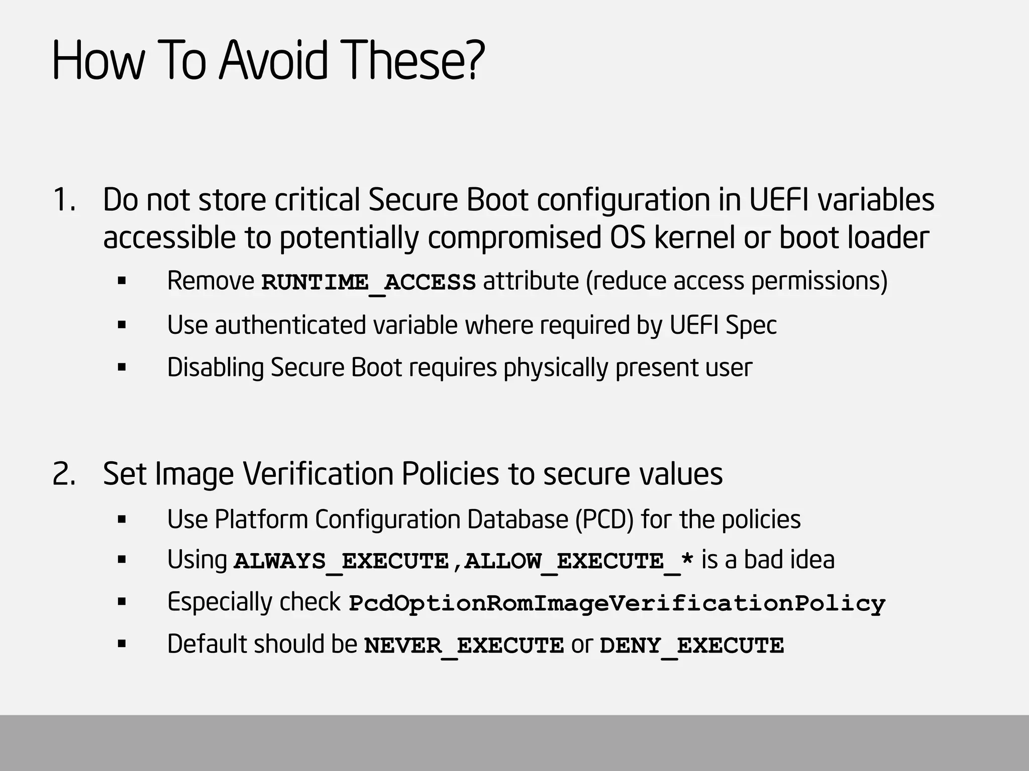How To Avoid These? 
1.Do not store critical Secure Boot configuration in UEFI variables accessible to potentially compromised OS kernel or boot loader 
Remove RUNTIME_ACCESSattribute (reduce access permissions) 
Use authenticated variable where required by UEFI Spec 
Disabling Secure Boot requires physically present user 
2.Set Image Verification Policies to secure values 
Use Platform Configuration Database (PCD) for the policies 
Using ALWAYS_EXECUTE,ALLOW_EXECUTE_*is a bad idea 
Especially check PcdOptionRomImageVerificationPolicy 
Default should be NEVER_EXECUTEor DENY_EXECUTE  