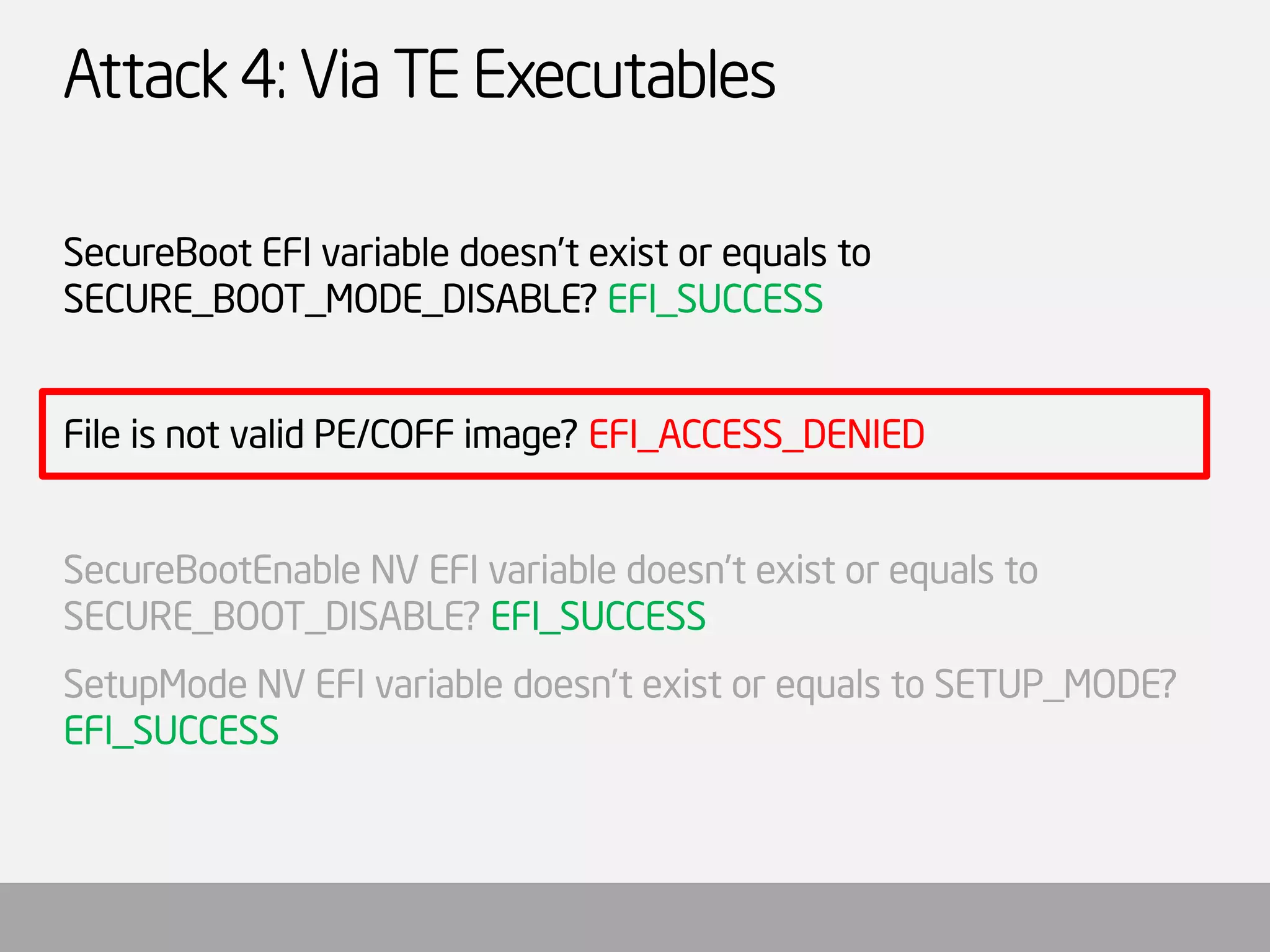 Attack 4: Via TE Executables 
SecureBootEFI variable doesn’t exist or equals to SECURE_BOOT_MODE_DISABLE? EFI_SUCCESS 
File is not valid PE/COFF image? EFI_ACCESS_DENIED 
SecureBootEnableNV EFI variable doesn’t exist or equals to SECURE_BOOT_DISABLE? EFI_SUCCESS 
SetupModeNV EFI variable doesn’t exist or equals to SETUP_MODE? EFI_SUCCESS  