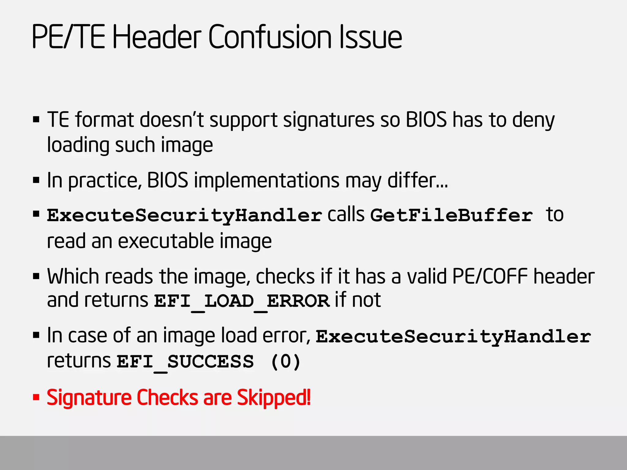 PE/TE Header Confusion Issue 
TE format doesn’t support signatures so BIOS has to deny loading such image 
In practice, BIOS implementations may differ… 
ExecuteSecurityHandlercalls GetFileBufferto read an executable image 
Which reads the image, checks if it has a valid PE/COFF header and returns EFI_LOAD_ERRORif not 
In case of an image load error, ExecuteSecurityHandlerreturns EFI_SUCCESS (0) 
Signature Checks are Skipped!  