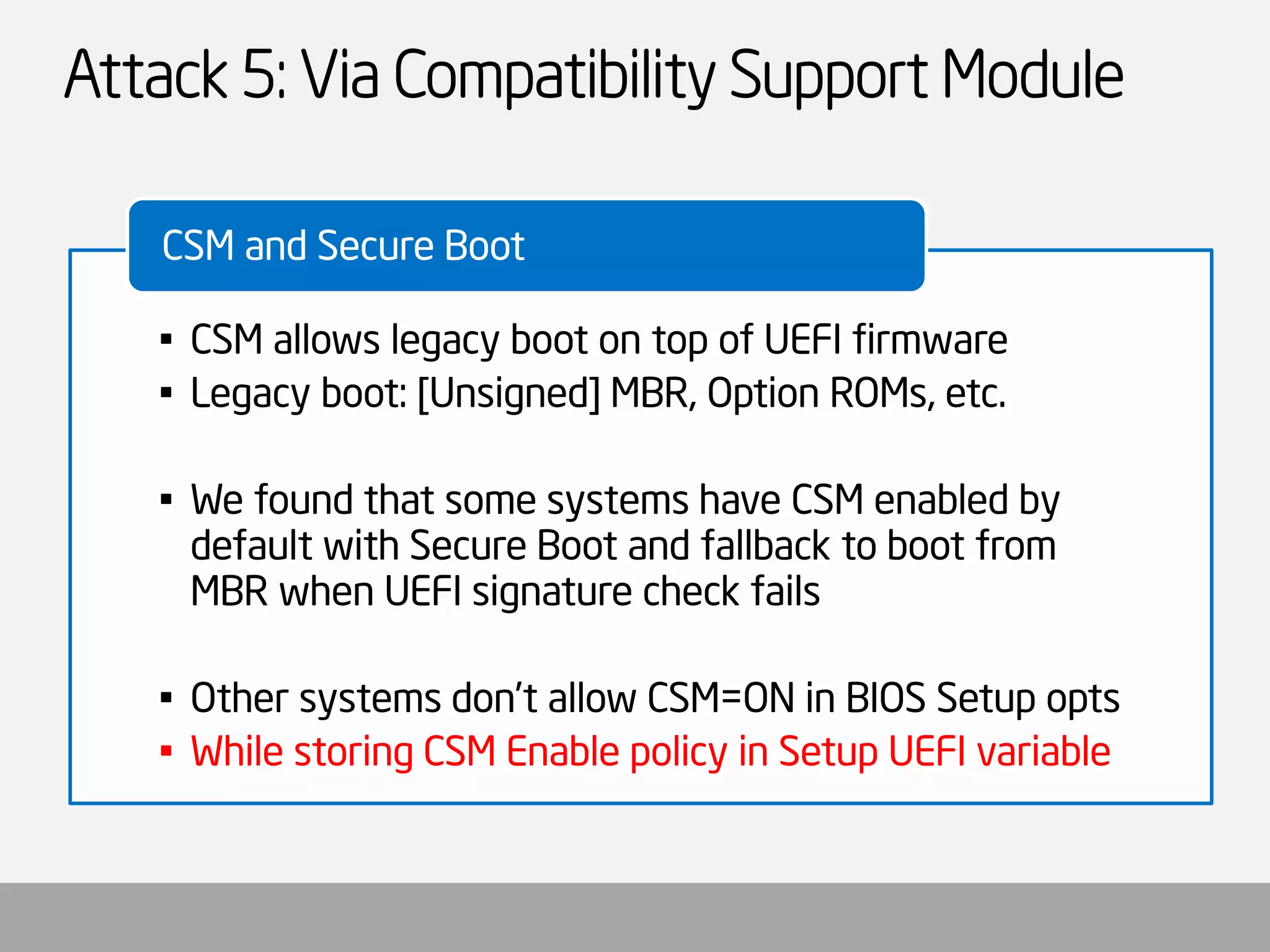 Attack 5: Via Compatibility Support Module 
•CSM allows legacy boot on top of UEFI firmware 
•Legacy boot: [Unsigned] MBR, Option ROMs, etc. 
•We found that some systems have CSM enabled by default with Secure Boot and fallback to boot from MBR when UEFI signature check fails 
•Other systems don’t allow CSM=ON in BIOS Setup opts 
•While storing CSM Enable policy in Setup UEFI variable 
CSM and Secure Boot  