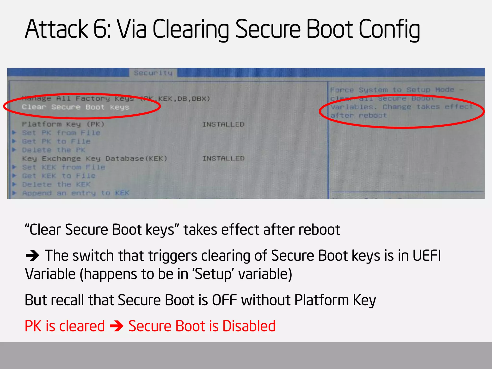 Attack 6: Via Clearing Secure Boot Config 
“Clear Secure Boot keys” takes effect after reboot 
The switch that triggers clearing of Secure Boot keys is in UEFI Variable (happens to be in ‘Setup’ variable) 
But recall that Secure Boot is OFF without Platform Key 
PK is cleared Secure Boot is Disabled  