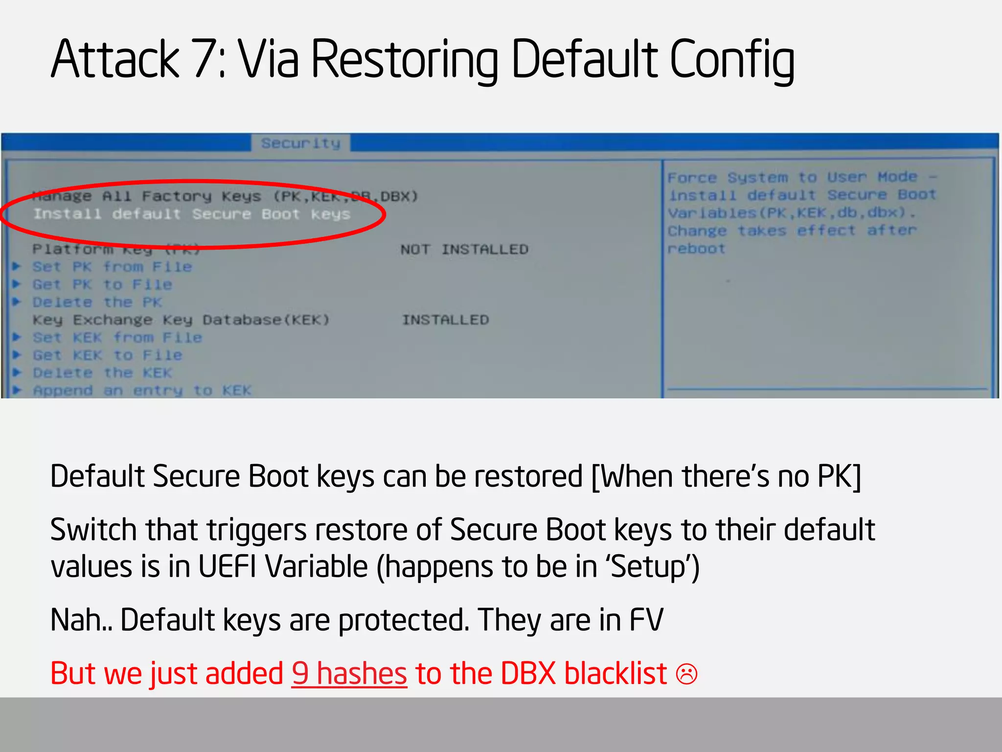 Attack 7: Via Restoring Default Config 
Default Secure Boot keys can be restored [When there’s no PK] 
Switch that triggers restore of Secure Boot keys to their default values is in UEFI Variable (happens to be in ‘Setup’) 
Nah.. Default keys are protected. They are in FV 
But we just added 9 hashesto the DBX blacklist   