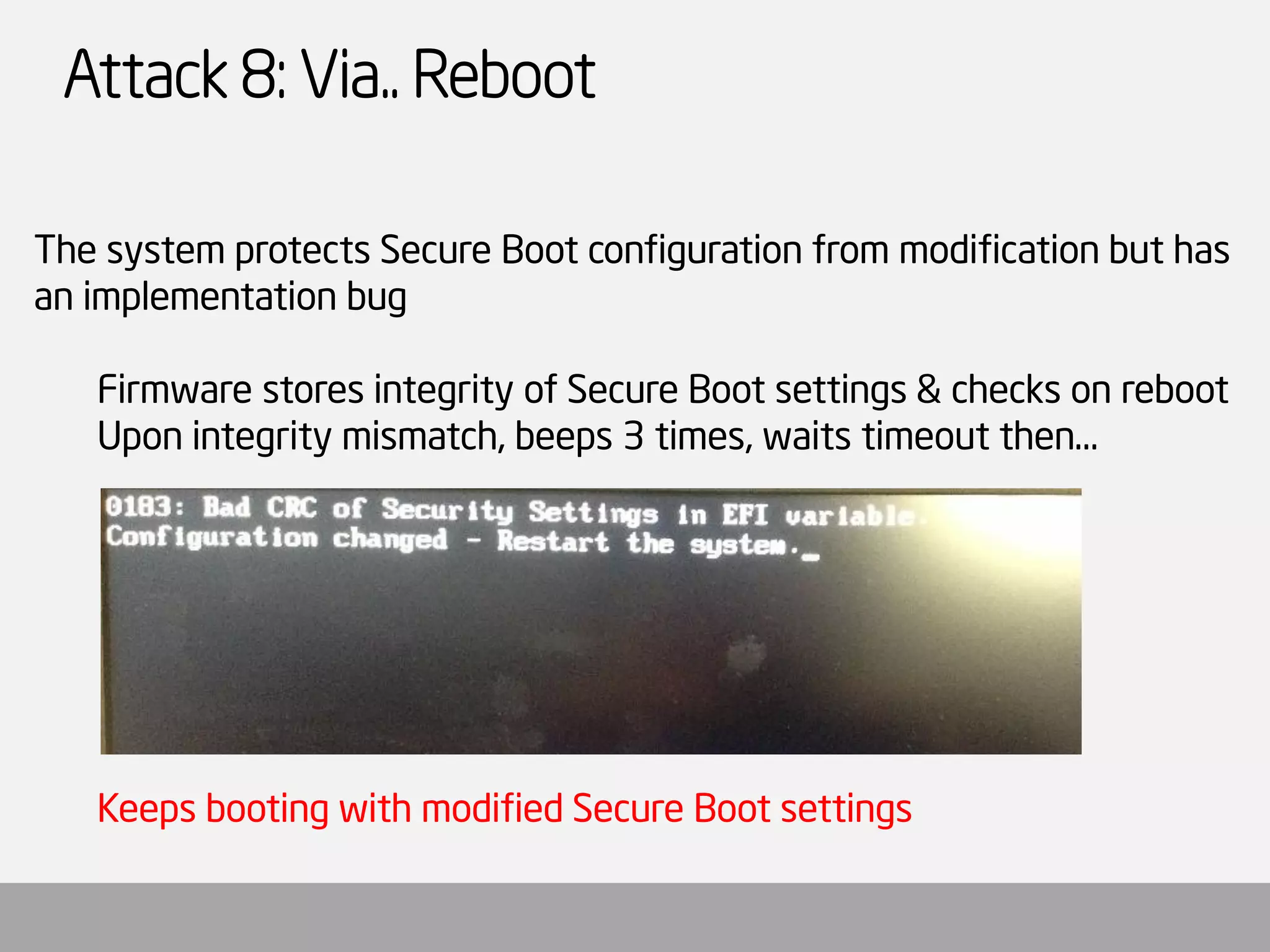 Attack 8: Via.. Reboot 
The system protects Secure Boot configuration from modification but has an implementation bug 
Firmware stores integrity of Secure Boot settings & checks on reboot 
Upon integrity mismatch, beeps 3 times, waits timeout then… 
Keeps booting with modified Secure Boot settings  