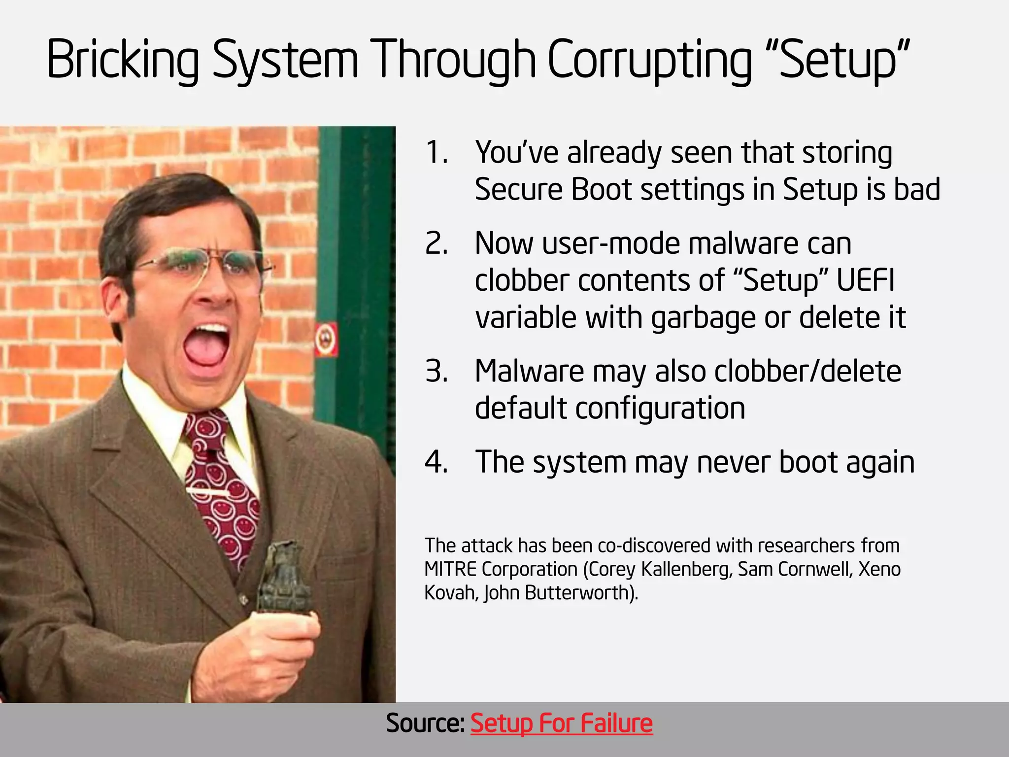 Bricking System Through Corrupting “Setup” 
1.You’ve already seen that storing Secure Boot settings in Setup is bad 
2.Now user-mode malware can clobber contents of “Setup” UEFI variable with garbage or delete it 
3.Malware may also clobber/delete default configuration 
4.The system may never boot again 
The attack has been co-discovered with researchers from MITRE Corporation (Corey Kallenberg, Sam Cornwell, XenoKovah, John Butterworth). 
Source: Setup For Failure  