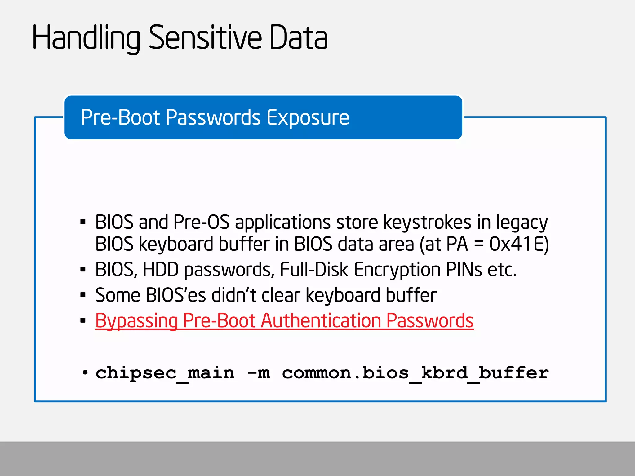 Handling Sensitive Data 
•BIOS and Pre-OS applications store keystrokes in legacy BIOS keyboard buffer in BIOS data area (at PA = 0x41E) 
•BIOS, HDD passwords, Full-Disk Encryption PINs etc. 
•Some BIOS’esdidn’t clear keyboard buffer 
•Bypassing Pre-Boot Authentication Passwords 
•chipsec_main-m common.bios_kbrd_buffer 
Pre-Boot Passwords Exposure  