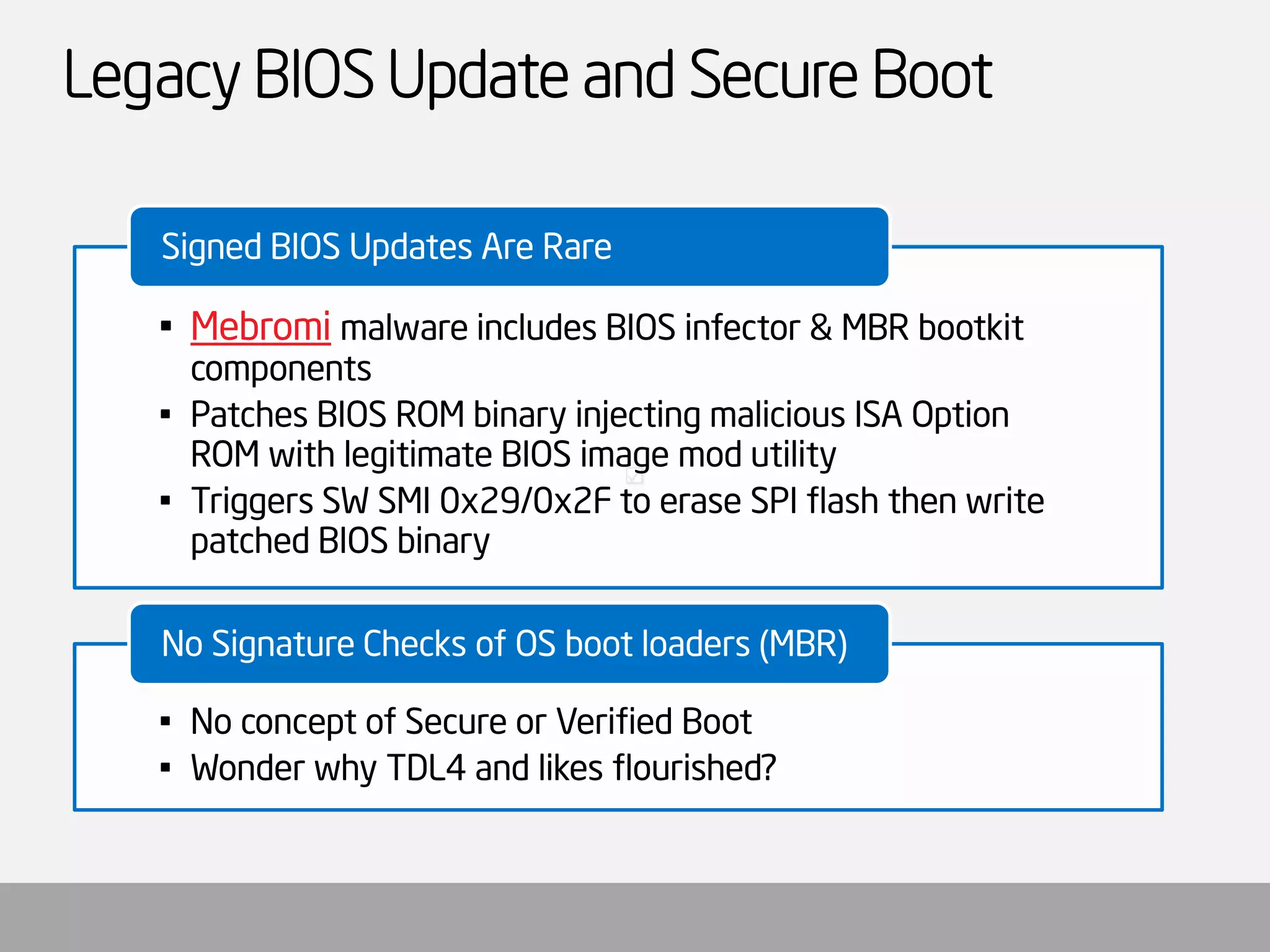 Legacy BIOS Update and Secure Boot 
•Mebromimalware includes BIOS infector & MBR bootkitcomponents 
•Patches BIOS ROM binary injecting malicious ISA Option ROM with legitimate BIOS image mod utility 
•Triggers SW SMI 0x29/0x2F to erase SPI flash then write patched BIOS binary 
Signed BIOS Updates Are Rare 
•No concept of Secure or Verified Boot 
•Wonder why TDL4 and likes flourished? 
No Signature Checks of OS boot loaders (MBR)  