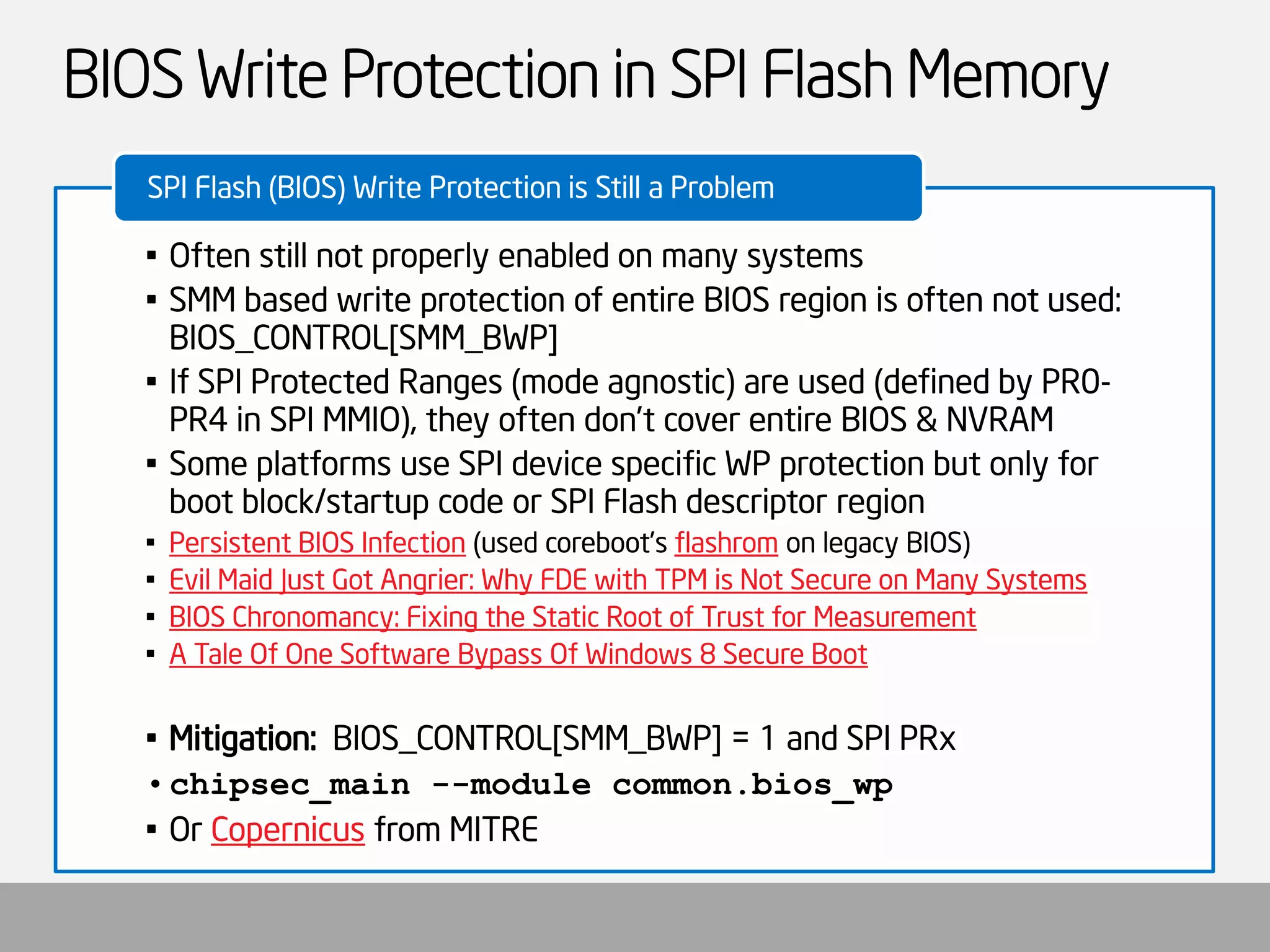 BIOS Write Protection in SPI Flash Memory 
•Often still not properly enabled on many systems 
•SMM based write protection of entire BIOS region is often not used: BIOS_CONTROL[SMM_BWP] 
•If SPI Protected Ranges (mode agnostic) are used (defined by PR0- PR4 in SPI MMIO), they often don’t cover entire BIOS & NVRAM 
•Some platforms use SPI device specific WP protection but only for boot block/startup code or SPI Flash descriptor region 
•Persistent BIOS Infection(used coreboot’sflashromon legacy BIOS) 
•Evil Maid Just Got Angrier: Why FDE with TPM is Not Secure on Many Systems 
•BIOS Chronomancy: Fixing the Static Root of Trust for Measurement 
•A Tale Of One Software Bypass Of Windows 8 Secure Boot 
•Mitigation: BIOS_CONTROL[SMM_BWP] = 1 and SPI PRx 
•chipsec_main--module common.bios_wp 
•Or Copernicusfrom MITRE 
SPI Flash (BIOS) Write Protection is Still a Problem  