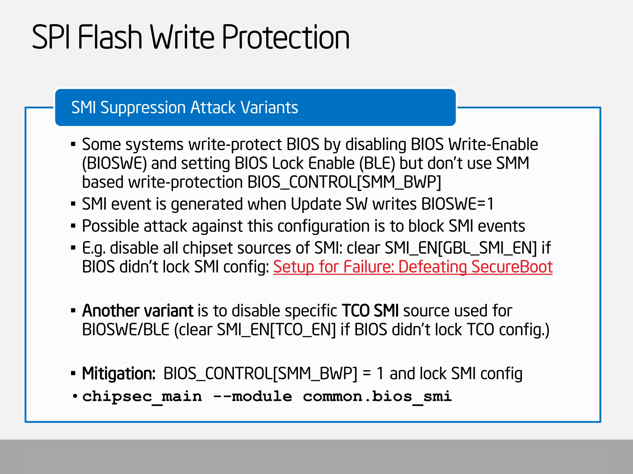 SPI Flash Write Protection 
•Some systems write-protect BIOS by disabling BIOS Write-Enable (BIOSWE) and setting BIOS Lock Enable (BLE) but don’t use SMM based write-protection BIOS_CONTROL[SMM_BWP] 
•SMI event is generated when Update SW writes BIOSWE=1 
•Possible attack against this configuration is to block SMI events 
•E.g. disable all chipset sources of SMI: clear SMI_EN[GBL_SMI_EN] if BIOS didn’t lock SMI config: Setup for Failure: Defeating SecureBoot 
•Another variantis to disable specific TCO SMIsource used for BIOSWE/BLE (clear SMI_EN[TCO_EN] if BIOS didn’t lock TCO config.) 
•Mitigation: BIOS_CONTROL[SMM_BWP] = 1 and lock SMI config 
•chipsec_main--module common.bios_smi 
SMI Suppression Attack Variants  