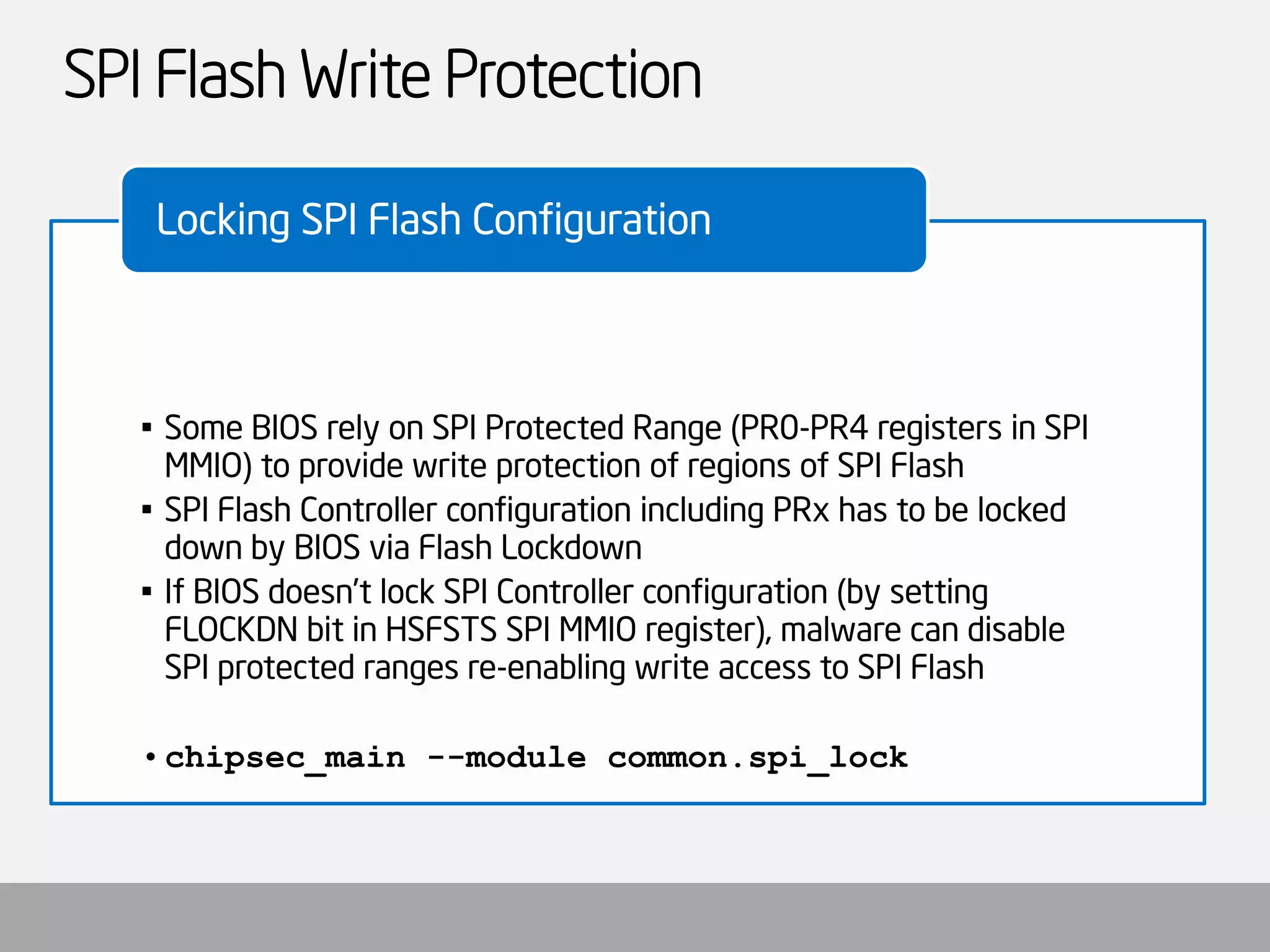 SPI Flash Write Protection 
•Some BIOS rely on SPI Protected Range (PR0-PR4 registers in SPI MMIO) to provide write protection of regions of SPI Flash 
•SPI Flash Controller configuration including PRxhas to be locked down by BIOS via Flash Lockdown 
•If BIOS doesn’t lock SPI Controller configuration (by setting FLOCKDN bit in HSFSTSSPI MMIO register), malware can disable SPI protected ranges re-enabling write access to SPI Flash 
•chipsec_main--module common.spi_lock 
Locking SPI Flash Configuration  