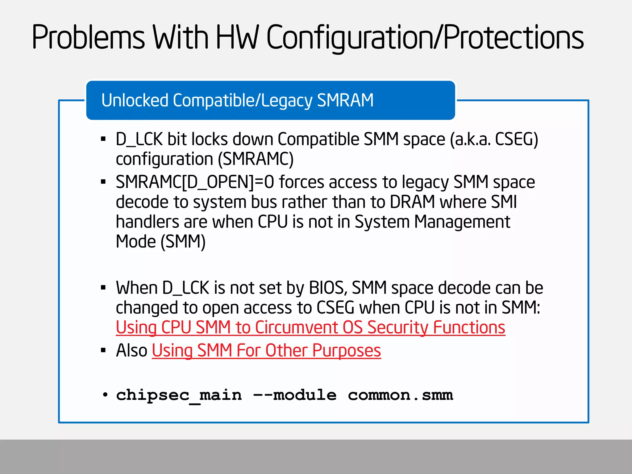 Problems With HW Configuration/Protections 
•D_LCK bit locks down Compatible SMM space (a.k.a. CSEG) configuration (SMRAMC) 
•SMRAMC[D_OPEN]=0 forces access to legacy SMM space decode to system bus rather than to DRAM where SMI handlers are when CPU is not in System Management Mode (SMM) 
•When D_LCK is not set by BIOS, SMM space decode can be changed to open access to CSEG when CPU is not in SMM: Using CPU SMM to Circumvent OS Security Functions 
•Also Using SMM For Other Purposes 
•chipsec_main–-module common.smm 
Unlocked Compatible/Legacy SMRAM  