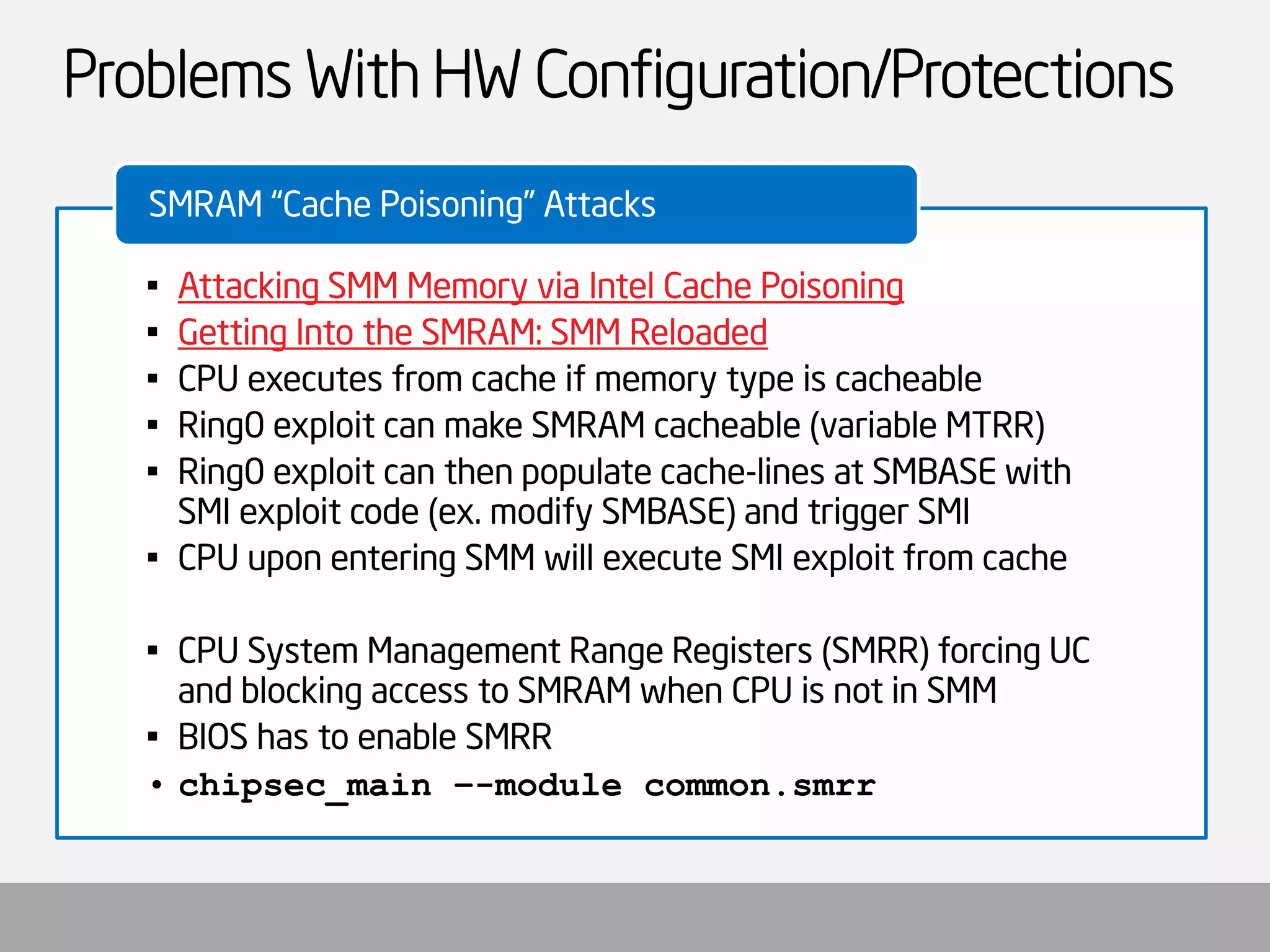 Problems With HW Configuration/Protections 
•Attacking SMM Memory via Intel Cache Poisoning 
•Getting Into the SMRAM: SMM Reloaded 
•CPU executes from cache if memory type is cacheable 
•Ring0 exploit can make SMRAM cacheable (variable MTRR) 
•Ring0 exploit can then populate cache-lines at SMBASE with SMI exploit code (ex. modify SMBASE) and trigger SMI 
•CPU upon entering SMM will execute SMI exploit from cache 
•CPU System Management Range Registers (SMRR) forcing UC and blocking access to SMRAM when CPU is not in SMM 
•BIOS has to enable SMRR 
•chipsec_main–-module common.smrr 
SMRAM “Cache Poisoning” Attacks  