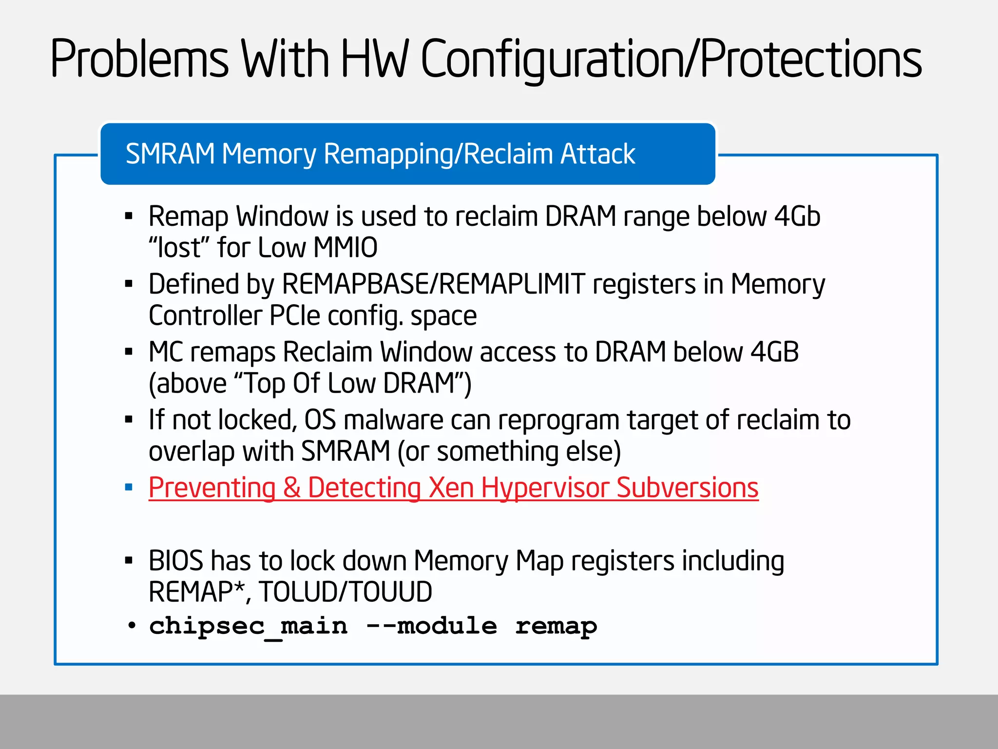 Problems With HW Configuration/Protections 
•Remap Window is used to reclaim DRAM range below 4Gb “lost” for Low MMIO 
•Defined by REMAPBASE/REMAPLIMIT registers in Memory Controller PCIeconfig. space 
•MC remaps Reclaim Window access to DRAM below 4GB (above “Top Of Low DRAM”) 
•If not locked, OS malware can reprogram target of reclaim to overlap with SMRAM (or something else) 
•Preventing & Detecting XenHypervisor Subversions 
•BIOS has to lock down Memory Map registers including REMAP*, TOLUD/TOUUD 
•chipsec_main--module remap 
SMRAM Memory Remapping/Reclaim Attack  