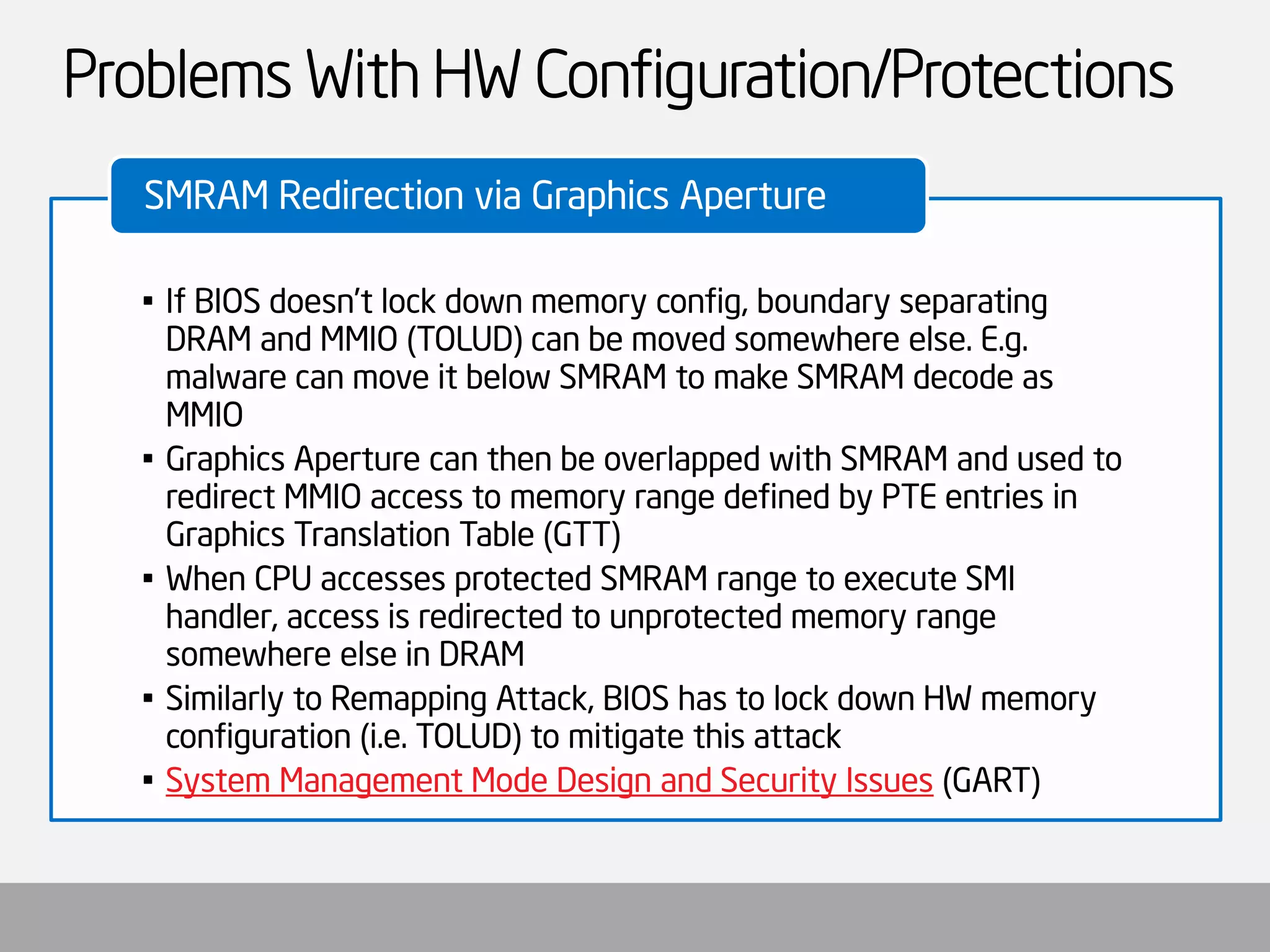 Problems With HW Configuration/Protections 
•If BIOS doesn’t lock down memory config, boundary separating DRAM and MMIO (TOLUD) can be moved somewhere else. E.g. malware can move it below SMRAM to make SMRAM decode as MMIO 
•Graphics Aperture can then be overlapped with SMRAM and used to redirect MMIO access to memory range defined by PTE entries in Graphics Translation Table (GTT) 
•When CPU accesses protected SMRAM range to execute SMI handler, access is redirected to unprotected memory range somewhere else in DRAM 
•Similarly to Remapping Attack, BIOS has to lock down HW memory configuration (i.e. TOLUD) to mitigate this attack 
•System Management Mode Design and Security Issues(GART) 
SMRAM Redirection via Graphics Aperture  
